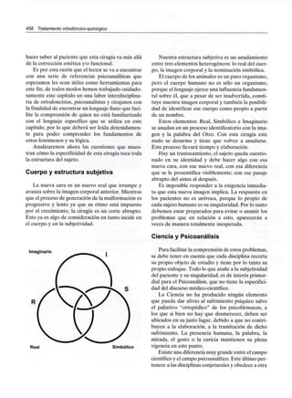 458 Tratamiento ortodóncico-quirúrgico
hacer saber al paciente que esta cirugía va más allá
de la corrección estética y/o funcional.
Es por esta razón que el lector se va a encontrar
con una serie de referencias psicoanalíticas que
esperamos les sean útiles como herramientas para
este fin, de todos modos hemos trabajado cuidado-
samente este capítulo en una labor interdisciplina-
ria de ortodoncistas, psicoanalistas y cirujanos con
la finalidad de encontrar un lenguaje llano que faci-
lite la comprensión de quien no está familiarizado
con el lenguaje específico que se utiliza en este
capítulo, por lo que deberá ser leída detenidamen-
te para poder comprender los fundamentos de
estos fenómenos y su lógica.
Analizaremos ahora las cuestiones que mues-
tran cómo la especificidad de esta cirugía toca toda
la estructura del sujeto.
Cuerpo y estructurasubjetiva
La nueva cara es un nuevo real que irrumpe y
avanza sobre la imagen corporal anterior. Mientras
que el proceso de generación de la malformación es
progresivo y lento ya que su ritmo está impuesto
por el crecimiento, la cirugía es un corte abrupto.
Esto ya es algo de consideración en tanto incide en
el cuerpo y en la subjetividad.
Imaginario
Real Simbólico
Nuestra estructura subjetiva es un anudamiento
entre tres elementos heterogéneos: lo real del cuer-
po, la imagen corporal y la nominación simbólica.
El cuerpo de los animales es un puro organismo,
pero el cuerpo humano no es sólo un organismo,
porque el lenguaje ejerce una influenciafundamen-
tal sobre él, que a pesar de ser inadvertida, consti-
tuye nuestra imagen corporal y también la posibili-
dad de identificar ese cuerpo como propio a partir
de un nombre.
Estos elementos: Real, Simbólico e Imaginario
se anudan en un proceso identificatorio con la ima-
gen y la palabra del Otro. Con esta cirugía este
nudo se desarma y tiene que volver a anudarse.
Este proceso llevará tiempo y elaboración.
Hay un trastocamiento, el sujeto queda cuestio-
nado en su identidad y debe hacer algo con esa
nueva cara, con ese nuevo real, con esa diferencia
que se le presentifica visiblemente; con ese pasaje
abrupto del antes al después.
Es imposible responder a la exigencia inmedia-
ta que esta nueva imagen implica. La respuesta en
los pacientes no es unívoca, porque lo propio de
cada sujeto humano es su singularidad. Por lo tanto
debemos estar preparados para evitar o asumir los
problemas que en relación a esto, aparecerán a
veces de manera totalmente inesperada.
Ciencia y Psicoanálisis
Para facilitar la comprensión de estos problemas,
se debe tener en cuenta que cada disciplina recorta
su propio objeto de estudio y tiene por lo tanto su
propio enfoque. Todo lo que atañe a la subjetividad
del paciente y su singularidad, es de interés primor-
dial para el Psicoanálisis, que no tiene la especifici-
dad del discurso médico-científico.
La Ciencia no ha producido ningún elemento
que pueda dar alivio al sufrimiento psíquico salvo
el paliativo "ortopédico" de los psicofármacos, a
los que si bien no hay que desmerecer, deben ser
ubicados en su justo lugar, debido a que no contri-
buyen a la elaboración, a la tramitación de dicho
sufrimiento. La presencia humana, la palabra, la
mirada, el gesto o la caricia mantienen su plena
vigencia en este punto.
Existe una diferencia muy grande entre el campo
científico y el campo psicoanalítico. Este último per-
tenece a las disciplinas conjeturalesy obedece a otra
 