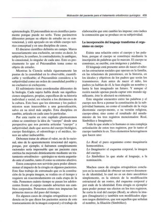 Motivación del paciente para el tratamiento ortodóncico quirúrgico 459
epistemología. El psicoanálisisno es científicojusta-
mente porque puede no serlo. Tiene parámetros
diferentes porque su objeto de estudio no es con-
vencional, y está apoyado en un sólido cuerpo teó-
rico conceptual y en una disciplina de casos.
El discurso científico delimita un campo. Marca
necesariamente una exclusión, un resto: es decir, lo
subjetivo, lo confuso, lo contradictorio, lo ambiguo,
lo emocional, lo singular de cada uno. Esto es pre-
cisamente lo que el Psicoanálisis toma como su
objeto de estudio.
Mientras la Ciencia señala rigurosamente las
pautas de la causalidad en lo observable, cuantifi-
cable y verificable; el Psicoanálisis considera a la
subjetividad como un orden de causalidad posible y
no exclusivo ni excluyente.
El sufrimiento tiene coordenadas diferentes de
la biología. Cada sujeto habla desde sus significa-
ciones singulares,propias, específicas de su historia
individual y social, en relación a los dictámenes de
la cultura. Esto hace que los síntomas y los padeci-
mientos sean inaccesibles a una generalización,
salvo en su nivel más amplio. Esta disciplina en
cambio, articula en cada caso lo particular.
Por esta razón en este capítulo plantearemos
cómo se constituye la idea de "cuerpo" desde una
perspectiva que nos permita articular "cuerpo" y
subjetividad; dado que acerca del cuerpo biológico,
cuerpo fisiológico, el odontólogo y el médico, tie-
nen un saber indiscutible.
Debemos tratar de ubicar el valor, no de lo racio-
nal, sino de lo aparentemente irracional del sujeto,
porque, por ejemplo, si fuéramos completamente
racionales sería impensable que un paciente cuya
estética ha mejorado drásticamente mediante un tra-
tamiento ortodóncico - quirúrgico sesienta angustia-
do ante el cambio, tanto él como su entorno afectivo.
Estos conceptos nos servirán para poder dimen-
sionar el impacto de la cirugía en algunos pacientes.
Este fino trabajo de entramado que es la constitu-
ción de la propia imagen, se realiza en el tiempo y
requiere un reacomodamiento en cada etapa de la
vida. Pensemos cuánto tiempo se pasan los adoles-
centes frente el espejo cuando advierten sus cam-
bios corporales. Pensemos cómo nos impactan las
primeras marcas del paso del tiempo.
En algunos casos de cirugías ortognáticas se evi-
dencia en lo que dicen los pacientes acerca de este
trastocamiento de la imagen corporal y el trabajo de
elaboración que este cambio les impone: esto indica
la conmoción que se produce en susubjetividad.
La incorporación del lenguaje transforma el orga-
nismo en cuerpo
Existe una relación entre el cuerpo y las pala-
bras, porque el cuerpo se constituye mediante la
inscripción de palabras que lo marcan. El cuerpo se
construye, se escribe, con imágenes y palabras.
El lenguaje está presente antes de nacer el niño:
en las estructuras sociales que operan en la familia,
en las relaciones de parentesco, en la historia, en
los ideales y objetivos de los padres que serán los
transmisores. Aun antes de nacer el niño, los
padres ya hablan de él, le han elegido un nombre y
hasta le han imaginado un futuro. Y aunque el
recién nacido apenas pueda captar este mundo sig-
nificante, éste le afectará su existencia.
Este singular encuentro entre las palabras y el
cuerpo nos lleva a pensar la constitución de la sub-
jetividad humana, no como el resultado de la vieja
dicotomía: cuerpo-mente, o su versión religiosa,
cuerpo-alma; sino como el resultado del anuda-
miento de los tres registros mencionados: Real,
Simbólico e Imaginario.
Todo lo que atañe a lo humano es una compleja
articulación de estos tres registros, por lo tanto el
cuerpo también lo es. Tres elementos heterogéneos
que hacen uno:
Lo Real: el puro organismo como maquinaria
homeostática.
Lo Imaginario: el esquema corporal, la imagen
del cuerpo.
Lo Simbólico: lo que atañe al lenguaje, a la
nominación.
Muchos casos de cirugías ortognáticas conclu-
yen en la necesidad de obtener un nuevo documen-
to de identidad, lo cual no es un dato anecdótico
simplemente, es la síntesis de la modificación
estructural de un rostro, del esquema corporal y
por ende de la identidad. Esta cirugía es ejemplar
para poder pensar sus efectos en los tres registros.
Se corta lo real del cuerpo (Real), se altera la ima-
gen (Imaginario) y también son modificados algu-
nos rasgos distintivos, que son aquellos que señalan
el nombre, la filiación (Simbólico).
 