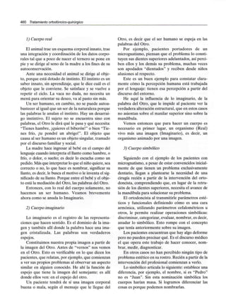 460 Tratamiento ortodóncico-quirúrgico
1) Cuerpo real
El animal trae un esquema corporal innato, trae
una integración y coordinación de los datos corpo-
rales tal que a poco de nacer el ternero se pone en
pie y se dirige al seno de la madre a los fines de su
autoconservación.
Ante una necesidad el animal se dirige al obje-
to, porque está dotado de instinto. El instinto es un
saber innato, sin aprendizaje, que le dice cuál es el
objeto que le conviene. Se satisface y se vuelve a
repetir el ciclo. La vaca no duda, no necesita un
menú para orientar su deseo, va al pasto sin más.
Un ser humano, en cambio, no se puede autoa-
bastecer al igual que un ser de la naturaleza porque
las palabras le anulan el instinto. Hay un desarrai-
go instintivo. El sujeto no se encuentra sino con
palabras, el Otro le dirá qué le pasa y qué necesita:
"Tienes hambre, ¡quieres el biberón!" o bien "Tie-
nes frío, ¡te pondré un abrigo!". El objeto que
causa al ser humano es un objeto singular, tramado
por el discurso familiar y social.
La madre hace ingresar al bebé en el campo del
lenguaje cuando interpreta el llanto como hambre, o
frío, o dolor, o sueño; es decir lo escucha como un
pedido. Más que interpretar lo que el niño quiere, sea
correcto o no, lo que hace es nombrar, significar su
llanto, es decir, le busca el motivo o le inventa el sig-
nificado de su llanto. Porque entre el bebé y el obje-
to está la mediación del Otro, las palabras del Otro.
Entonces, con lo real del cuerpo solamente, no
hacemos un ser humano. Veamos brevemente
ahora como se anuda lo Imaginario.
2) Cuerpo imaginario
Lo imaginario es el registro de las representa-
ciones que hacen sentido. Es el dominio de la ima-
gen y también allí donde la palabra hace una ima-
gen cristalizada. Las palabras son verdaderos
espejos.
Constituimos nuestra propia imagen a partir de
la imagen del Otro. Antes de "vernos" nos vemos
en el Otro. Esto es verificable en lo que dicen los
pacientes, que relatan, por ejemplo, que comienzan
a ver sus propios problemas al observar un aspecto
similar en alguien conocido. He ahí la función de
espejo que tiene la imagen del semejante: es allí
donde ellos ven: en el espejo del otro.
Un paciente tendrá de sí una imagen corporal
buena o mala, según el mensaje que le llegue del
Otro, es decir que el ser humano se espeja en las
palabras del Otro.
Por ejemplo, pacientes portadores de un
micrognatismo, piensan que el problema lo consti-
tuyen sus dientes superiores adelantados, así perci-
ben ellos y los demás su problema, muchas veces
son apodados "dientudos" y reciben desde niños
alusiones al respecto.
Este es un buen ejemplo para constatar clara-
mente cómo la percepción humana está trabajada
por el lenguaje: tienen esa percepción a partir del
discurso del entorno.
He aquí la influencia de lo imaginario, de la
palabra del Otro, que le impide al paciente ver la
verdadera alteración estructural, que en estos casos
no asientan sobre el maxilar superior sino sobre la
mandíbula.
Vemos entonces que para hacer un cuerpo es
necesario en primer lugar, un organismo (Real)
vivo más una imagen (Imaginario), es decir, un
organismo animado por una imagen.
3) Cuerpo simbólico
Siguiendo con el ejemplo de los pacientes con
micrognatismo, a pesar de estar convencidos inicial-
mente de que tienen un problema exclusivamente
dentario, llegan a plantearse la necesidad de una
cirugía recién a partir de la intervención del orto-
doncista, comprendiendo que, en lugar de la retru-
sión de los dientes superiores, necesita el avance de
la mandíbula para solucionar su problema.
El ortodoncista al transmitirle parámetros esté-
ticos y funcionales definiendo cómo es una cara
armónica, utilizando parámetros cefalométricos u
otros, le permite realizar operaciones simbólicas:
discriminar, categorizar, evaluar, nombrar, es decir,
anudar lo simbólico. Esto rompe con el concepto
que tenía anteriormente sobre su imagen.
Los pacientes encuentran que hay algo deforme
pero no pueden precisar qué. Es el discurso médico
el que opera este trabajo de hacer conocer, nom-
brar, medir, diagnosticar.
En otros casos no han percibido ningún tipo de
problema estético en su rostro. Recién a partir de la
intervención del profesional comienzan a verlo.
Lo simbólico articula lo siguiente: establece una
diferencia, por ejemplo, el nombre, si es "Pedro"
no es "Juan". Sin esta nominación simbólica los
cuerpos harían masa. Si logramos diferenciar las
cosas es porque podemos nombrarlas.
 