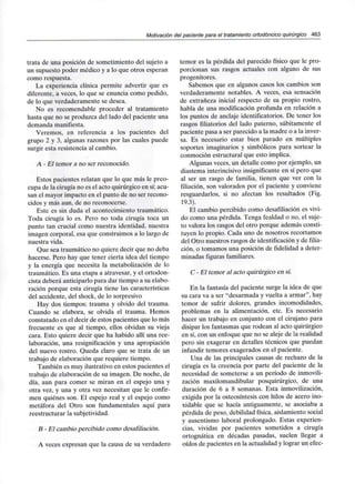 Motivación del paciente para el tratamiento ortodóncico quirúrgico 463
trata de una posición de sometimiento del sujeto a
un supuesto poder médico y a lo que otros esperan
como respuesta.
La experiencia clínica permite advertir que es
diferente, a veces, lo que se enuncia como pedido,
de lo que verdaderamente se desea.
No es recomendable proceder al tratamiento
hasta que no se produzca del lado del paciente una
demanda manifiesta.
Veremos, en referencia a los pacientes del
grupo 2 y 3, algunas razones por las cuales puede
surgir esta resistencia al cambio.
A - El temor a no ser reconocido.
Estos pacientes relatan que lo que más le preo-
cupa de la cirugía no es el acto quirúrgico en sí;acu-
san el mayor impacto en el punto de no ser recono-
cidos y más aun, de no reconocerse.
Este es sin duda el acontecimientotraumático.
Toda cirugía lo es. Pero no toda cirugía toca un
punto tan crucial como nuestra identidad, nuestra
imagen corporal, esa que construimos a lo largo de
nuestra vida.
Que sea traumático no quiere decir que no deba
hacerse. Pero hay que tener cierta idea del tiempo
y la energía que necesita la metabolización de lo
traumático. Es una etapa a atravesar, y el ortodon-
cista deberá anticiparlo para dar tiempo a su elabo-
ración porque esta cirugía tiene las características
del accidente, del shock, de lo sorpresivo
Hay dos tiempos: trauma y olvido del trauma.
Cuando se elabora, se olvida el trauma. Hemos
constatado en el decir de estos pacientes que lo más
frecuente es que al tiempo, ellos olvidan su vieja
cara. Esto quiere decir que ha habido allí una ree-
laboración, una resignifícación y una apropiación
del nuevo rostro. Queda claro que se trata de un
trabajo de elaboración que requiere tiempo.
También es muy ilustrativo en estos pacientes el
trabajo de elaboración de su imagen. De noche, de
día, aun para comer se miran en el espejo una y
otra vez, y una y otra vez necesitan que le confir-
men quiénes son. El espejo real y el espejo como
metáfora del Otro son fundamentales aquí para
reestructurar la subjetividad.
B - El cambio percibido como desafiliación.
A veces expresan que la causa de su verdadero
temor es la pérdida del parecido físico que le pro-
porcionan sus rasgos actuales con alguno de sus
progenitores.
Sabemos que en algunos casos los cambios son
verdaderamente notables. A veces, esa sensación
de extrañeza inicial respecto de su propio rostro,
habla de una modificación profunda en relación a
los puntos de anclaje identificatorios. De tener los
rasgos filiatorios del lado paterno, súbitamente el
paciente pasa a ser parecido a la madre o a la inver-
sa. Es necesario estar bien parado en múltiples
soportes imaginarios y simbólicos para sortear la
conmoción estructural que esto implica.
Algunas veces, un detalle como por ejemplo, un
diastema interincisivo insignificante en sí pero que
al ser un rasgo de familia, tienen que ver con la
filiación, son valorados por el paciente y conviene
resguardarlos, si no afectan los resultados (Fig.
19.3).
El cambio percibido como desafiliación es vivi-
do como una pérdida. Tenga fealdad o no, el suje-
to valora los rasgos del otro porque además consti-
tuyen lo propio. Cada uno de nosotros recortamos
del Otro nuestros rasgos de identificacióny de filia-
ción, o tomamos una posición de fidelidad a deter-
minadas figuras familiares.
C - El temor al acto quirúrgico en sí.
En la fantasía del paciente surge la idea de que
su cara va a ser "desarmada y vuelta a armar", hay
temor de sufrir dolores, grandes incomodidades,
problemas en la alimentación, etc. Es necesario
hacer un trabajo en conjunto con el cirujano para
disipar los fantasmas que rodean al acto quirúrgico
en sí, con un enfoque que no se aleje de la realidad
pero sin exagerar en detalles técnicos que puedan
infundir temores exagerados en el paciente.
Una de las principales causas de rechazo de la
cirugía es la creencia por parte del paciente de la
necesidad de someterse a un período de inmovili-
zación maxilomandibular posquirúrgico, de una
duración de 6 a 8 semanas. Esta inmovilización,
exigida por la osteosíntesis con hilos de acero ino-
xidable que se hacía antiguamente, se asociaba a
pérdida de peso, debilidad física, aislamiento social
y ausentismo laboral prolongado. Estas experien-
cias, vividas por pacientes sometidos a cirugía
ortognática en décadas pasadas, suelen llegar a
oídos de pacientes en la actualidad y lograr un efec-
 