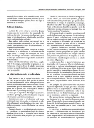 Motivación del paciente para el tratamiento ortodóncico quirúrgico 465
mentó le hace marco a lo traumático que pueda
resultarle este cambio a algunos pacientes y le da
pie al ortodoncista para que les pueda dar lugar al
paciente en la decisión.
2). El acto de justicia.
Además del apoyo sobre lo correctivo de esta
cirugía para dar un soporte a las inquietudes del
paciente, hay otra vía sumamente eficaz para apa-
ciguar la incertidumbre en relación a las identifica-
ciones y además justa, auténtica.
Las madres suelen referir que después de la
cirugía encuentran nuevamente a sus hijos como
cuando eran pequeños, antes de que comenzara el
proceso de deformación.
Este es el acto de justicia, recuperar un rasgo
perdido no es lo mismo que la extrañeza ante un
rasgo nuevo. La cirugía se encargara, en cierto
modo, de corregir los "errores" del crecimiento de
la cara, que alejaron a los rasgos de los parámetros
de normalidad.
Suele ser útil para reforzar esta vía de acepta-
ción de la cirugía, recomendar al paciente y sus
padres que observen fotos de edades tempranas,
previas a la manifestación del crecimiento que pro-
vocó la anomalía.
La intermediación del ortodoncista.
Este trabajo es por lo tanto el terreno del caso
por caso, lo que no quiere decir que no se puedan
extraer conclusiones de temas paradigmáticos que
puedan ser instrumentadas como referentes y como
herramientas por el ortodoncista. Este último es
quien, por lo general, está en el lugar de interme-
diación entre el paciente y el cirujano.
Dado que lo específico del cirujano es efectivi-
zar el acto quirúrgico, es función de quien propone
esta solución hacer de intermediador.
Consideramos que el ortodoncista está mejor
posicionado para intermediar no solamente la rela-
ción del paciente con el cirujano, sino para inter-
mediar ese pasaje a veces difícil entre ese antes y
ese después.
Es generalmente el ortodoncista quien detecta-
rá y considerará la necesidad de cirugía. Es el orto-
doncista quien recibe la demanda más o menos
velada, o bien quien debe propiciar que esa deman-
da se formule.
En esto es crucial que se entienda la importan-
cia del "decir", del valor de las palabras, que pue-
dan funcionar como puente para que quien consul-
ta se ubique en el lugar de un paciente para cirugía.
Mientras "se habla" de esa posibilidad se transita
hacía la idea de que el cambio es posible y se le da
al paciente la perspectiva de que la cirugía tiene un
"costo emocional" tramitable.
Si bien una cirugía ortognática no se impone al
modo de la urgencia que suponen ciertas enferme-
dades, el apoyo en lo funcional permite aclararle
bien al paciente de qué se trata lo que se debe repa-
rar y los riesgos o dificultades que tendrá por no
operarse. Es sabido que más allá de lo funcional
será necesario también armonizar sus rasgos.
La primera función será informar, interrogar,
aclarar, develar cuestiones, y también ayudar a que
el paciente advierta qué quiere, qué quiere cambiar
y qué otros cambios conlleva esta cirugía. Un factor
que produce un gran monto de angustia es el des-
conocimiento e incide negativamente en el estado
de ánimo del paciente.
Lo que queda claro es que el ortodoncista que
intermedie este proceso, no debe invertir la deman-
da, porque el paciente inmediatamente se pondrá
en posición de objeto; de ser un objeto de investi-
gación, o un objeto para satisfacer el deseo de otro.
Esto no es culpa del ortodoncista, sino que se trata
de una pendiente estructural por la que nos desli-
zamos todos, a veces, propio de nuestros largos
años de dependencia del Otro. Es el modo de eva-
dir nuestra responsabilidad en las decisiones de la
vida.
Por ejemplo, hay que hacerle saber en primer
lugar que el problema es suyo, que vino a consultar
por eso, que no es un problema de ortodoncia sola-
mente, sino de exceso de crecimiento o falta de cre-
cimiento óseo, o aun de deformación, y que enton-
ces el tratamiento será sobre lo esqueletal.
Hay que dar tiempo hasta que el paciente deci-
da, hasta que haya una elección claramente enun-
ciada. El pago de los honorarios profesionales rea-
firmará la decisión del sujeto y pondrá freno a que
éste tome una posición pasiva como objeto de
manipulación.
La elección y la decisión es responsabilidad del
paciente. La intermediación del ortodoncista y/o
del terapeuta es hacer lugar desde la construcción
de las preguntas hasta la construcción de la deman-
da manifiesta. Es necesario brindarle argumentos
 