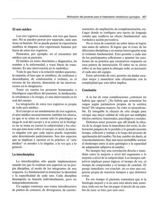 Motivación del paciente para el tratamiento ortodóncico quirúrgico 467
El acto médico
Los tres registros anudados, son tres que hacen
uno. No se pueden pensar por separado, cada uno
tiene su función. No se puede pensar la experiencia
analítica ni ninguna otra experiencia humana por
fuera de estos tres registros.
Pensemos, por ejemplo, en el encuentro del
médico con su paciente.
El médico en tanto discrimina y diagnostica, da
nombre a la enfermedad, y traza líneas de trata-
miento. Es una intervención en lo simbólico.
Todo lo que hace a la relación médico-paciente,
la empatia, el lazo que se establece, de confianza o
desconfianza, de colaboración o rechazo, es el
terreno de los afectos, dimensión de las interven-
ciones en lo imaginario.
Tener en cuenta los procesos hormonales o
fisiológicos específicos del paciente, la medicación,
la ortodoncia o la cirugía, es una intervención en lo
real del cuerpo.
La integración de estos tres registros es propia
de todo acto médico.
Si el cuerpo es un anudamiento de tres registros,
el acto médico necesariamente también los abarca,
ya que si se toma en cuenta sólo lo psicológico se
niega lo real del cuerpo y si se centra en lo biológi-
co no se toma en cuenta la subjetividad y los efec-
tos que ésta tiene sobre el cuerpo, es decir, la mane-
ra singular con que cada sujeto puede responder
ante determinado padecimiento. Son dos aspectos
que se implican y oponen en la práctica: el "arte
médico" es atender a lo singular, a la vez que a lo
general.
La interdisciplina
La interdisciplina sólo puede implementarse
cuando los que la realizan son expertos en su pro-
pia disciplina, al modo de los integrantes de una
orquesta. Lo fundamental es mantener la identidad
y la especificidad de cada uno. Cada disciplina
desempeña su función individualmente, pero no
independientemente.
Un equipo construye una trama interdiscursiva
de puntos de contacto, de divergencia, de cuestio-
namiento, de ampliación, de complementación, etc.
Lugar donde se configura una suerte de lenguaje
común que conlleva un efecto fundamental: una
verdadera acción preventiva.
No se trata de construir un saber único ni lograr
una suma de saberes. Sí lograr que el cruce de las
diferentes disciplinas y su mutua interrogación sean
el estímulo fundamental. Esto permite a cada uno
de los participantes reflexionar y apuntar las cues-
tiones de su práctica que encuentren respuesta en
esos puntos de intersección. El saber no se cierra
sobre sí;no hay quien lo abarque todo, es necesario
el cada uno del equipo.
Estar advertido de esto, permite sin dudas escu-
char mejor y maniobrar más eficazmente con la
complejidad que esta labor implica.
Conclusión
A la luz de estas complicaciones ¿entonces no
habría que operar?, ¿No habría que armonizar los
rasgos según parámetros propios de la estética
facial? De ninguna manera. Su valor esincuestiona-
ble. Es innegable la eficacia de esta cirugía para
otorgar una mejor calidad de vida por sus múltiples
efectos estéticos, funcionales,psicológicos y sociales.
Debemos tener presente que allí donde la efica-
cia de la cirugía tiene la inmediatez del corte, la ela-
boración psíquica de lo perdido y lo ganado necesita
tiempo, reflexión y trabajo a lo largo del proceso de
aprehensión del cambio. No hay cambio sin duelo, ni
reacomodamiento. Hay una tarea ineludible: sortear
el destiempo entre el acto quirúrgico y la capacidad
de adaptación subjetiva al cambio.
No siempre hay una correlación directa e inme-
diata entre la mejoría a nivel del organismo y la
mejoría a nivel de la subjetividad.Los tiempos sub-
jetivos implican pasos lógicos: el tiempo de ver, el
tiempo de comprender y el tiempo de concluir. El
pasaje inmediato: ver-concluir, no es sino una exi-
gencia propia de nuestros tiempos y que debemos
evitar.
En ese tiempo el paciente constatará que si la
fisiología mejoró y si su cara está ahora más armó-
nica, todo eso no fue sin pagar el precio de un cam-
bio de cara: es ésto, por esto otro.
 