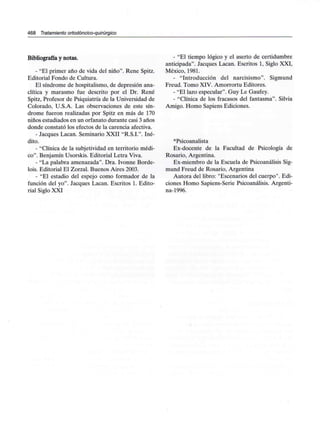 468 Tratamiento ortodóncico-quirúrgico
Bibliografía y notas.
- "El primer año de vida del niño". Rene Spitz.
Editorial Fondo de Cultura.
El síndrome de hospitalismo, de depresión ana-
clítica y marasmo fue descrito por el Dr. Rene
Spitz, Profesor de Psiquiatría de la Universidad de
Colorado, U.S.A. Las observaciones de este sín-
drome fueron realizadas por Spitz en más de 170
niños estudiados en un orfanato durante casi 3 años
donde constató los efectos de la carencia afectiva.
- Jacques Lacan. Seminario XXII "R.S.I.". Iné-
dito.
- "Clínica de la subjetividad en territorio médi-
co". Benjamín Usorskis. Editorial Letra Viva.
- "La palabra amenazada". Dra. Ivonne Borde-
lois. Editorial El Zorzal. Buenos Aires 2003.
- "El estadio del espejo como formador de la
función del yo". Jacques Lacan. Escritos 1. Edito-
rial Siglo XXI
- "El tiempo lógico y el aserto de certidumbre
anticipada". Jacques Lacan. Escritos 1, Siglo XXI,
México, 1981.
- "Introducción del narcisismo". Sigmund
Freud. Tomo XIV. Amorrortu Editores.
- "El lazo especular". Guy Le Gaufey.
- "Clínica de los fracasos del fantasma". Silvia
Amigo. Homo Sapiens Ediciones.
^Psicoanalista
Ex-docente de la Facultad de Psicología de
Rosario, Argentina.
Ex-miembro de la Escuela de Psicoanálisis Sig-
mund Freud de Rosario, Argentina
Autora del libro: "Escenarios del cuerpo". Edi-
ciones Homo Sapiens-Serie Psicoanálisis. Argenti-
na-1996.
 