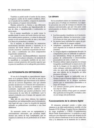 48 Estudio clínico del paciente
También se podrá medir el ancho de las ramas,
la longitud y ancho de los cuellos condíleos, obser-
var el tamaño de los cóndilos, comparar la anatomía
de los mismos, el espaciointerarticular.
Muchas asimetrías se limitan a una diferencia
anatómica de los cóndilos, por hiperdesarrollo de
uno de ellos, o hipodesarrollo o reabsorción en
otros casos.
En el cuerpo mandibular, se podrá tomar la
medida desde el centro del borde inferior del men-
tón a ambos puntos goníacos, y evaluar la altura del
cuerpo en los sectores laterales de uno y otro lado,
a la altura de premolares y molares.
En el mentón, se observarán las eminencias
mentonianas laterales derecha e izquierda en el
contorno del borde inferior del mentón. No es
extraño encontrar asimetrías esqueletales del men-
tón, solas o combinadas con otros componentes
esqueletales asimétricos.
Las asimetrías maxilomandibulares muestran
diferencias en los planos oclusales.y la asimetría de
la mandíbula se acompaña también de un creci-
miento vertical asimétrico del maxilar superior que
se pone de manifiestoen la radiografía panorámica.
LA FOTOGRAFÍA EN ORTODONCIA
El uso de la fotografía es especialmente impor-
tante en la práctica clínica. No sólo es uno de los
elementos auxiliaresque intervienen en laelabora-
ción de un correcto diagnóstico, sino que además
permite monitorear la evolución del tratamiento y,
una vez finalizado, controlar la estabilidad de los
resultados, registrando posibles cambios en las
posiciones dentarias que pueden producirse como
consecuencia de una falta de estabilidad o por la
natural evolución con el tiempo del aparato esto-
matognático.
Más allá de estos fines clínicos, los registros
fotográficos son indispensables para la documenta-
ción legal del caso y para la creación de material
utilizado en publicaciones científicas o con fines
didácticos.
Es necesario contar con un equipamiento y
entrenamiento adecuados, que permitan imple-
mentar una rutina de baja complejidad, que no
requiera la destreza de un profesional en la mate-
ria.
La cámara
En la actualidad existen un sinnúmero de cáma-
ras aptas para el trabajo en ortodoncia. Las digita-
les presentan una serie de ventajas en relación a las
cámaras convencionales, que por otra parte están
prácticamente en desuso. Estas ventajas se pueden
resumir en:
• Las fotos pueden visualizarseen elmomento.
Esto permite eliminar las incorrectas y repe-
tir la toma sin tener que esperar alrevelado.
• Se pueden hacer infinidad de copias sin pér-
dida de calidad de la imagen original.
• Amplísima capacidad de almacenamiento
(esto depende de la tarjeta de memoriaadi-
cionada).
• La imagen digital es rápidamente llevada a la
computadora para ser utilizada enaplicacio-
nes informáticas, fichaje de pacientes, pro-
gramas de cefalometrías o interconsultas,
procesadores de texto, e-mail. etc.
• Permiten utilizar algún programa de retoque
fotográfico posibilitando la mejora de la cali-
dad de la imagen en los aspectos de brillo,
color, enfoque, contraste, ampliación, reduc-
ción, etc, pero cabe destacar en este punto
que esta edición de la fotografía no debe
prestarse al fraude.
• La fotografía digital es inalterable con el
tiempo ya que el formatodigital se basa en el
almacenamiento de la imagen mediante
pixeles que se mantendrán inmutables a lo
largo del tiempo.
• Las cámaras pueden grabar además peque-
ños clips de vídeo.
• Economía debida al bajo gasto en consumi-
bles (películas de fotografía, revelado) y aho-
rro de tiempo del profesional.
Funcionamiento de la cámara digital
El elemento principal común a todas estas
cámaras es un chip semiconductor sensible a la luz
llamado CCD (Charge Coupled Device dispositivo
de carga acoplada) o CMOS (Complementary
Metal Oxide Semiconductor). La película es susti-
tuida por este dispositivo sensor que después de fil-
trar los colores transforma la luz en una señal eléc-
trica y la almacena en la memoria de la cámara.
 