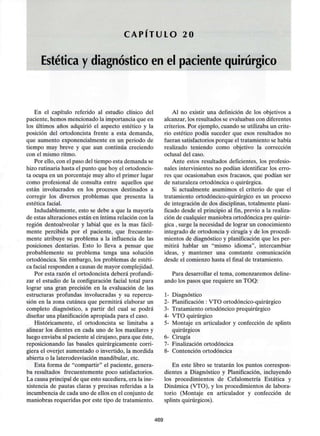 C A P Í T U L O 20
Estética y diagnóstico en el paciente quirúrgico
En el capítulo referido al estudio clínico del
paciente, hemos mencionado la importancia que en
los últimos años adquirió el aspecto estético y la
posición del ortodoncista frente a esta demanda,
que aumento exponencialmente en un periodo de
tiempo muy breve y que aun continúa creciendo
con el mismo ritmo.
Por ello, con el paso del tiempo esta demanda se
hizo rutinaria hasta el punto que hoy el ortodoncis-
ta ocupa en un porcentaje muy alto el primer lugar
como profesional de consulta entre aquellos que
están involucrados en los procesos destinados a
corregir los diversos problemas que presenta la
estética facial.
Indudablemente, esto se debe a que la mayoría
de estas alteraciones están en íntima relación con la
región dentoalveolar y labial que es la mas fácil-
mente percibida por el paciente, que frecuente-
mente atribuye su problema a la influencia de las
posiciones dentarias. Esto lo lleva a pensar que
probablemente su problema tenga una solución
ortodóncica. Sin embargo, los problemas de estéti-
ca facial responden a causas de mayor complejidad.
Por esta razón el ortodoncista deberá profundi-
zar el estudio de la configuración facial total para
lograr una gran precisión en la evaluación de las
estructuras profundas involucradas y su repercu-
sión en la zona cutánea que permitirá elaborar un
completo diagnóstico, a partir del cual se podrá
diseñar una planificación apropiada para el caso.
Históricamente, el ortodoncista se limitaba a
alinear los dientes en cada uno de los maxilares y
luego enviaba al paciente al cirujano, para que éste,
reposicionando las básales quirúrgicamente corri-
giera el overjet aumentado o invertido, la mordida
abierta o la laterodesviación mandibular, etc.
Esta forma de "compartir" el paciente, genera-
ba resultados frecuentemente poco satisfactorios.
La causa principal de que esto sucediera, era la ine-
xistencia de pautas claras y precisas referidas a la
incumbencia de cada uno de ellos en el conjunto de
maniobras requeridas por este tipo de tratamiento.
Al no existir una definición de los objetivos a
alcanzar, los resultados se evaluaban con diferentes
criterios. Por ejemplo, cuando se utilizaba un crite-
rio estético podía suceder que esos resultados no
fueran satisfactorios porque el tratamiento se había
realizado teniendo como objetivo la corrección
oclusal del caso.
Ante estos resultados deficientes, los profesio-
nales intervinientes no podían identificar los erro-
res que ocasionaban esos fracasos, que podían ser
de naturaleza ortodóncica o quirúrgica.
Si actualmente asumimos el criterio de que el
tratamiento ortodóncico-quirúrgico es un proceso
de integración de dos disciplinas, totalmente plani-
ficado desde el principio al fin, previo a la realiza-
ción de cualquier maniobra ortodóncica pre quirúr-
gica , surge la necesidad de lograr un conocimiento
integrado de ortodoncia y cirugía y de los procedi-
mientos de diagnóstico y planificación que les per-
mitirá hablar un "mismo idioma", intercambiar
ideas, y mantener una constante comunicación
desde el comienzo hasta el final de tratamiento.
Para desarrollar el tema, comenzaremos deline-
ando los pasos que requiere un TOQ:
1- Diagnóstico
2- Planificación : VTO ortodóncico-quirúrgico
3- Tratamiento ortodóncico prequirúrgico
4- VTO quirúrgico
5- Montaje en articulador y confección de splints
quirúrgicos
6- Cirugía
7- Finalización ortodóncica
8- Contención ortodóncica
En este libro se tratarán los puntos correspon-
dientes a Diagnóstico y Planificación, incluyendo
los procedimientos de Cefalometría Estática y
Dinámica (VTO), y los procedimientos de labora-
torio (Montaje en articulador y confección de
splints quirúrgicos).
469
 