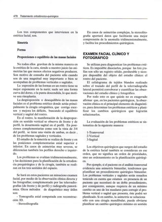 478 Tratamiento ortodóncico-quirúrgico
Los tres componentes que intervienen en la
estética facial, son.
Simetría
Forma
Proporciones o equilibrio de las masas faciales
No todos ellos gravitan de la misma manera en
la estética de la cara, siendo a nuestro juicio las asi-
metrías las que menos efectos negativos producen.
Son motivo de consulta del paciente sólo cuando
son de una magnitud muy importante o bien se
acompañan de problemas verticales o sagitales.
La expresión de las formas en un rostro tiene su
mejor exponente en la nariz; suele ser una forma
curva del dorso, o la punta descendida, lo que moti-
ve una rinoplastia.
La desproporción o desequilibrio de las masas
faciales es el problema estético donde actúa princi-
palmente la cirugía ortognática, que corrige exce-
sos y mejora los déficits, buscando el equilibrio
vertical y sagital del rostro.
En el rostro, la manifestación de la despropor-
ción en sentido vertical se observa de frente y de
perfil, la desarmonía sagital en el perfil. En posi-
ciones complementarias como son la vista de 3/4
del perfil, se tiene una visión de ambas, es decir ,
de los problemas sagitales y verticales.
El estudio de la simetría se realiza de frente y en
las posiciones complementarias axial superior e
inferior. En casos de asimetrías muy severas, se
diferencian también los perfiles derecho e izquier-
do.
Los problemas se evalúan tridimensionalmente,
y las decisiones para la planificación de la ortodon-
cia prequirúrgica y de la cirugía, también se reali-
zan en los tres sentidos del espacio.
Se hará en estos pacientes un minucioso examen
facial, por medio de la observación clínica directa y
las fotografías; complementado por las telerradio-
grafías (de frente y de perfil) y radiografía panorá-
mica. Otros métodos de diagnóstico muy útiles
son:
- Tomografía axial computada con reconstruc-
ción 3D.
- Stereolitografía
En casos de asimetrías complejas, la stereolito-
grafía aportará datos que facilitarán una mejor
comprensión de la anomalía tridimensionalmente,
y facilita los procedimientos quirúrgicos.
EXAMEN FACIAL CLÍNICO Y
FOTOGRÁFICO
Se utilizan para diagnosticar los problemas esté-
ticos. Es imposible disociarlos, porque las fotogra-
fías son sólo un registro nítido, perdurable y siem-
pre disponible del objeto del estudio clínico: el
rostro del paciente.
El cefalograma de tejidos blandos realizado
sobre el trazado del perfil de la telerradiografía
lateral permitirá corroborar y cuantificar las obser-
vaciones del estudio clínico y fotográfico.
Por todo esto es que quizás no es exagerado
afirmar que, en los pacientes quirúrgicos, la obser-
vación clínica es el principal elemento de diagnósti-
co, para determinar los problemas estéticos yplani-
ficar los cambios quirúrgicos que lograrán
solucionarlos.
La evaluación de los problemas estéticos se sis-
tematiza de la siguiente manera:
1-Transversal
2-Vertical
3-Sagital
Los objetivos quirúrgicos que surgen del estudio
de la estética facial también se consideran en ese
orden, que no significa un orden de prioridades,
sino un ordenamiento en la planificación quirúrgi-
ca.
Por ejemplo, si el paciente en el análisistransversal
evidencia una asimetría bimaxilar, tendremos que
planificar un procedimiento quirúrgico bimaxilar.
Los problemas verticales y sagitales serán resueltos
teniendo en cuenta que estamos en presencia de un
paciente que necesitará de un doble procedimiento,
por consiguiente, aunque requiera de un mínimo
cambio en uno de los maxilares para corregir el pro-
blema vertical o sagital que presenta, éste podrá ser
planificado. Si en cambio, la asimetría se soluciona
sólo con una cirugía mandibular, puede obviarse
planificar un cambio quirúrgico mínimo en sentido
 