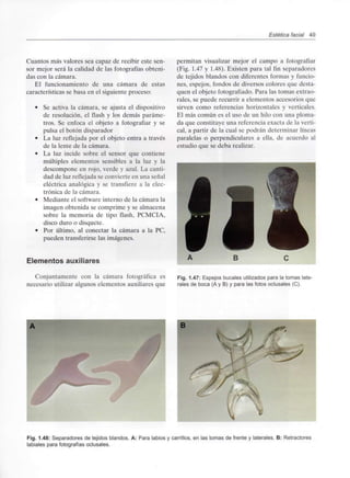Estética facial 49
Cuantos más valores sea capaz de recibir este sen-
sor mejor será la calidad de las fotografías obteni-
das con la cámara.
El funcionamiento de una cámara de estas
características se basa en el siguiente proceso:
• Se activa la cámara, se ajusta el dispositivo
de resolución, el flash y los demás paráme-
tros. Se enfoca el objeto a fotografiar y se
pulsa el botón disparador
• La luz reflejada por el objeto entra a través
de la lente de la cámara.
• La luz incide sobre el sensor que contiene
múltiples elementos sensibles a la luz y la
descompone en rojo, verde y azul. La canti-
dad de luz reflejada se convierte en una señal
eléctrica analógica y se transfiere a la elec-
trónica de la cámara.
• Mediante el software interno de la cámara la
imagen obtenida se comprime y se almacena
sobre la memoria de tipo flash, PCMCIA,
disco duro o disquete.
• Por último, al conectar la cámara a la PC,
pueden transferirse las imágenes.
Elementos auxiliares
permitan visualizar mejor el campo a fotografiar
(Fig. 1.47 y 1.48). Existen para tal fin separadores
de tejidos blandos con diferentes formas y funcio-
nes, espejos, fondos de diversos colores que desta-
quen el objeto fotografiado. Para las tomas extrao-
rales, se puede recurrir a elementos accesorios que
sirven como referencias horizontales y verticales.
El más común es el uso de un hilo con una ploma-
da que constituye una referencia exacta de la verti-
cal, a partir de la cual se podrán determinar líneas
paralelas o perpendiculares a ella, de acuerdo al
estudio que se deba realizar.
Conjuntamente con la cámara fotográfica es
necesario utilizar algunos elementos auxiliares que
Fig. 1.47: Espejos bucales utilizados para la tomas late-
rales de boca (A y B) y para las fotos oclusales (C).
Fig. 1.48: Separadores de tejidos blandos. A: Para labios y carrillos, en las tomas de frente y laterales. B: Retractores
labiales para fotografíasoclusales.
 