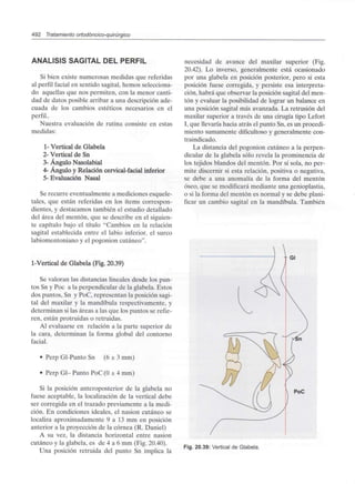 492 Tratamiento ortodóncico-quirúrgico
ANÁLISIS SAGITAL DEL PERFIL
Si bien existe numerosas medidas que referidas
al perfil facial en sentido sagital, hemos selecciona-
do aquellas que nos permiten, con la menor canti-
dad de datos posible arribar a una descripción ade-
cuada de los cambios estéticos necesarios en el
perfil..
Nuestra evaluación de rutina consiste en estas
medidas:
1- Vertical de Glabela
2- Vertical de Sn
3- Ángulo Nasolabial
4- Ángulo y Relación cervical-facial inferior
5- Evaluación Nasal
Se recurre eventualmente a mediciones esquele-
tales, que están referidas en los ítems correspon-
dientes, y destacamos también el estudio detallado
del área del mentón, que se describe en el siguien-
te capítulo bajo el título "Cambios en la relación
sagital establecida entre el labio inferior, el surco
labiomentoniano y el pogonion cutáneo".
I-Vertical de Glabela (Fig. 20.39)
Se valoran las distancias lineales desde los pun-
tos Sn y Poc a la perpendicular de la glabela. Estos
dos puntos, Sn y PoC, representan la posición sagi-
tal del maxilar y la mandíbula respectivamente, y
determinan si las áreas a las que los puntos se refie-
ren, están protruidas o retruidas.
Al evaluarse en relación a la parte superior de
la cara, determinan la forma global del contorno
facial.
• Perp Gl-Punto Sn (6 ± 3 mm)
• Perp Gl- Punto PoC (O± 4 mm)
Si la posición anteroposterior de la glabela no
fuese aceptable, la localización de la vertical debe
ser corregida en el trazado previamente a la medi-
ción. En condiciones ideales, el nasion cutáneo se
localiza aproximadamente 9 a 13 mm en posición
anterior a la proyección de la córnea (R. Daniel)
A su vez, la distancia horizontal entre nasion
cutáneo y la glabela, es de 4 a 6 mm (Fig. 20.40).
Una posición retruida del punto Sn implica la
necesidad de avance del maxilar superior (Fig.
20.42). Lo inverso, generalmente está ocasionado
por una glabela en posición posterior, pero si esta
posición fuese corregida, y persiste esa interpreta-
ción, habrá que observar la posición sagital del men-
tón y evaluar la posibilidad de lograr un balance en
una posición sagital más avanzada. La retrusión del
maxilar superior a través de una cirugía tipo Lefort
I, que llevaría hacia atrás el punto Sn, es un procedi-
miento sumamente dificultoso y generalmente con-
traindicado.
La distancia del pogonion cutáneo a la perpen-
dicular de la glabela sólo revela la prominencia de
los tejidos blandos del mentón. Por sí sola, no per-
mite discernir si esta relación, positiva o negativa,
se debe a una anomalía de la forma del mentón
óseo, que se modificará mediante una genioplastia,
o si la forma del mentón es normal y se debe plani-
ficar un cambio sagital en la mandíbula. También
- Gl
PoC
Fig. 20.39: Vertical de Glabela.
 