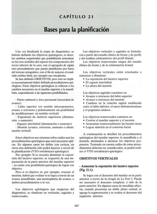 C A P I T U L O 21
Bases para la planificación
Una vez finalizada la etapa de diagnóstico, se
habrán definido los objetivos quirúrgicos, es decir,
los cambios esqueletales que posibilitarán armonizar
en los tres sentidos del espacio los componentes del
tercio inferior de la cara, con el agregado de algún
otro procedimiento que pueda planificarse por fuera
del terreno ortognático, con el fin de mejorar el resul-
tado estético final, por ejemplo una rinoplastia.
Se han definido OBJETIVOS, pero esto no impli-
ca necesariamente haber definido procedimientos qui-
rúrgicos. Estos objetivos quirúrgicos se refieren a los
cambios necesarios en el maxilar superior y la mandí-
bula, respondiendo a las siguientesposibilidades:
- Punto subnasal y área paranasal (necesidad de
avance)
- Labio superior (en sentido anteroposterior,
avance o retroceso y prácticamente sin posibilidad
de modificaciones en sentido vertical)
- Exposición de incisivos superiores (disminu-
ción o aumento)
- Espacio interlabial (disminución o aumento)
- Mentón (avance, retroceso, aumento o dismi-
nución vertical)
Estos objetivos nos orientan sobre cuáles son los
procedimientos quirúrgicos que será necesario apli-
car. En algunos casos las define con certeza, en
otros esta definición sólo podrá hacerse a través de
la planificación (VTO ortodóncico-quirúrgico)
Por ejemplo: Si se necesita disminuir la exposi-
ción del incisivo superior, se requerirá de una im-
pactación de la parte anterior del maxilar superior
; no existe otra posibilidad quirúrgica de lograr ese
objetivo.
Pero si el objetivo es, por ejemplo, avanzar el
mentón, habrá que evaluar si se logra a través de un
avance mandibular, una mentoplastia de avance, o
ambos procedimientos a la vez.
Los objetivos quirúrgicos que surgieron del
diagnóstico, se clasifican en verticales, sagitales y
transversales.
Los objetivos verticales y sagitales se formula-
ron a partir del estudio clínico de frente y de perfil,
y del análisis cefalométrico del perfil blando.
Los objetivos transversales surgen del estudio
clínico de frente y de la cefalometría frontal
Los objetivos verticales están orientados a
aumentar o disminuir:
• La exposición del incisivo superior
• El espacio interlabial.
• La altura del mentón
Los objetivos sagitales consisten en:
• Avance o retroceso del labio superior
• Avance o retroceso del mentón
• Cambios en la relación sagital establecida
entre el labio inferior, el surco labiomentoniano
y el pogonion cutáneo.
Los objetivos transversales consisten en:
• Centrar el maxilar superior y el mentón
• Armonizar transversalmente las básales óseas
• Lograr simetría en el contorno facial.
A continuación se detallan los procedimientos
quirúrgicos del maxilar superior, la mandíbula y el
mentón, destinados a alcanzar los objetivos pro-
puestos. Teniendo en cuenta cuáles de estos proce-
dimientos deberán ser considerados, se podrá reali-
zar el VTO ortodóncico-quirúrgico.
OBJETIVOS VERTICALES
- Aumentar la exposición del incisivo superior
(Fig. 21.1):
Se logra con el descenso del maxilar en la parte
anterior a través de la cirugía de Le Fort I. Puede
ser necesario el descenso completo, o sólo de la
parte anterior. En algunos casos de mordidas abier-
tas, cuando presentan un doble plano oclusal, se
agrega la segmentación y se realiza el descenso del
segmento anterior.
507
 