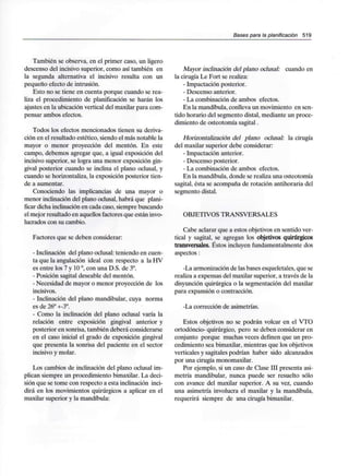 Bases para la planificación 519
También se observa, en el primer caso, un ligero
descenso del incisivo superior, como así también en
la segunda alternativa el incisivo resulta con un
pequeño efecto de intrusión.
Esto no se tiene en cuenta porque cuando se rea-
liza el procedimiento de planificación se harán los
ajustes en la ubicación vertical del maxilar para com-
pensar ambos efectos.
Todos los efectos mencionados tienen su deriva-
ción en el resultado estético, siendo el más notable la
mayor o menor proyección del mentón. En este
campo, debemos agregar que, a igual exposición del
incisivo superior, se logra una menor exposición gin-
gival posterior cuando se inclina el plano oclusal, y
cuando se horizontaliza, la exposición posterior tien-
de a aumentar.
Conociendo las implicancias de una mayor o
menor inclinación del plano oclusal, habrá que plani-
ficar dicha inclinación en cada caso, siempre buscando
el mejor resultado en aquellos factoresque están invo-
lucrados con su cambio.
Factores que se deben considerar:
- Inclinación del plano oclusal: teniendo en cuen-
ta que la angulación ideal con respecto a la HV
es entre los 7 y 10°, con una D.S. de 3°.
- Posición sagital deseable del mentón.
- Necesidad de mayor o menor proyección de los
incisivos.
- Inclinación del plano mandibular, cuya norma
es de 26° +-3°.
- Como la inclinación del plano oclusal varía la
relación entre exposición gingival anterior y
posterior en sonrisa, también deberá considerarse
en el caso inicial el grado de exposición gingival
que presenta la sonrisa del paciente en el sector
incisivo y molar.
Los cambios de inclinación del plano oclusal im-
plican siempre un procedimiento bimaxilar. La deci-
sión que se tome con respecto a esta inclinación inci-
dirá en los movimientos quirúrgicos a aplicar en el
maxilar superior y la mandíbula:
Mayor inclinación del plano oclusal: cuando en
la cirugía Le Fort se realiza:
- Impactación posterior.
- Descenso anterior.
- La combinación de ambos efectos.
En la mandíbula, conlleva un movimiento en sen-
tido horario del segmento distal, mediante un proce-
dimiento de osteotomía sagital.
Horízontalización del plano oclusal: la cirugía
del maxilar superior debe considerar:
- Impactación anterior.
- Descenso posterior.
- La combinación de ambos efectos.
En la mandíbula, donde se realiza una osteotomía
sagital, ésta se acompaña de rotación antihoraria del
segmento distal.
OBJETIVOS TRANSVERSALES
Cabe aclarar que a estos objetivos en sentido ver-
tical y sagital, se agregan los objetivos quirúrgicos
transversales. Éstos incluyen fundamentalmente dos
aspectos:
-La armonización de las bases esqueletales, que se
realiza a expensas del maxilar superior, a través de la
disyunción quirúrgica o la segmentación del maxilar
para expansión o contracción.
-La corrección de asimetrías.
Estos objetivos no se podrán volcar en el VTO
ortodóncio- quirúrgico, pero se deben considerar en
conjunto porque muchas veces definen que un pro-
cedimiento sea bimaxilar, mientras que los objetivos
verticales y sagitales podrían haber sido alcanzados
por una cirugía monomaxilar.
Por ejemplo, si un caso de Clase III presenta asi-
metría mandibular, nunca puede ser resuelto sólo
con avance del maxilar superior. A su vez, cuando
una asimetría involucra el maxilar y la mandíbula,
requerirá siempre de una cirugía bimaxilar.
 