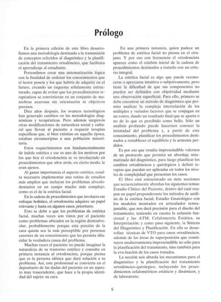 Prólogo
En la primera edición de este libro desarro-
llamos una metodología destinada a la transmisión
de conceptos referidos al diagnóstico y la planifi-
cación del tratamiento ortodóncico, que facilitara
el aprendizaje al estudiante.
Pretendimos crear una sistematización lógica
con la finalidad de ordenar los conocimientos que
el lector poseía y los que habría de adquirir en el
futuro, creando un esquema sólidamente estruc-
turado, capaz de evitar que los procedimientos te-
rapéuticos se convirtieran en un conjunto de ma-
niobras azarosas sin orientación ni objetivos
precisos.
Diez años después, los avances tecnológicos
han generado cambios en las metodologías diag-
nósticas y terapéuticas. Pero además surgieron
otras modificaciones de naturaleza social y cultu-
ral que llevan al paciente a requerir terapias
específicas que, si bien existían en aquella época,
estaban circunscriptas a una población minori-
taria.
Estos requerimientos son fundamentalmente
de índole estética y ese es uno de los motivos por
los que hoy el ortodoncista se ve involucrado en
procedimientos que años atrás, en cierto modo, le
eran ajenos.
Al ganar importancia el aspecto estético, resul-
ta necesario implementar una rutina de estudios
más amplios que incluyan los problemas alveolo-
dentarios en un campo mucho más complejo,
como es el de la estética facial.
En la cadena de procedimientos que involucraese
enfoque holístico, el ortodoncista adquiere un papel
relevante y hasta en algunoscasos, prioritario.
Esto se debe a que los problemas de estética
facial, muchas veces son vistos por el paciente
como problemas ubicados en la región dentoalve-
olar, probablemente porque esta porción de la
cara quizás sea la más perceptible por personas
carentes de un conocimiento que les permita dilu-
cidar la verdadera causa del problema.
Muchas veces el paciente no puede imaginar la
naturaleza de su trastorno estético y consulta en
primera instancia al ortodoncista, porque piensa
que es la persona idónea que dará solución a su
problema. Así, este profesional se convierte en el
depositario de las dudas del paciente en un aspec-
to muy trascendente, que hace a la propia identi-
dad del sujeto: su cara.
En una primera instancia, quien padece un
problema de estética facial no piensa en el ciru-
jano. Y por eso con frecuencia el ortodoncista
aparece como el eslabón inicial de la cadena de
procedimientos destinados a tratarlo con un crite-
rio integral.
La estética facial es algo que puede recono-
cerse o apreciarse intuitiva o subjetivamente, pero
tiene la dificultad de que sus componentes no
pueden ser definidos con objetividad mediante
una observación superficial. Para ello, primero se
debe encontrar un método de diagnóstico que per-
mita analizar la compleja interrelación de los
múltiples y variados factores que se conjugan en
un rostro, dando un resultado final que se aparta o
no de lo que es percibido como bello. Sólo un
análisis profundo puede hacernos conocer la
intimidad del problema y, a partir de este
conocimiento, planificar los procedimientos desti-
nados a restablecer el equilibrio y la armonía per-
didos.
Es por eso que resulta imprescindible valemos
de un protocolo que permita un abordaje siste-
matizado del diagnóstico, para luego planificar los
cambios ortodóncicos y quirúrgicos y definir te-
rapias que puedan ser aplicadas en todos los nive-
les de complejidad que presentan los casos.
El libro está estructurado en siete secciones
que secuencialmente abordan los siguientes temas:
Estudio Clínico del Paciente, dentro del cual ocu-
pan un papel preponderante los métodos de análi-
sis de la estética facial; Estudio Gnatológico con
los modelos montados en articulador semia-
justable, que nos dará precisión para el diseño del
tratamiento, teniendo en cuenta la oclusión fun-
cional y las ATM; Cefalometría Estática, su
Interpretación; y como paso siguiente, la Síntesis
del Diagnóstico y Planificación. En ella se desar-
rollan técnicas de VTO para casos ortodóncicos,
además de las áreas de superposición que consti-
tuyen unaherramienta imprescindible no sólo para
la planificación del tratamiento, sino también para
la eva-luación de los casos tratados.
La sección seis aborda los mecanismos para el
diagnóstico y la planificación del tratamiento
ortodóncico-quirúrgico, incluyendo los proce-
dimientos cefalométricos estáticos y dinámicos, y
de laboratorio.
 