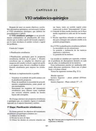 C A P Í T U L O 22
VTO ortodóncico-quirúrgico
Después de tener en cuenta objetivos y proba-
bles alternativasquirúrgicas, será necesario realizar
el VTO ortodóncico quirúrgico, que definirá los
procedimientos a aplicar.
El VTO ortodóncico quirúrgico es un procedi-
miento cefalométrico de planificación del trata-
miento que se realiza a partir del trazado originaly
por lo tanto involucra el sentido vertical y sagital
del problema.
Consta de 2 etapas:
1-Planificación ortodóncica
2-Planificación quirúrgica para la propuesta
ortodóncica definida en el punto 1. Permite
corroborar que se cumplan los objetivos que
surgieron del estudio vertical y sagital del perfil,
o en algunos casos, llevará a modificar la plani-
ficación ortodóncica para mejorar los resulta-
dos.
Mediante su implementación es posible:
- Visualizar el resultado del perfil cutáneo con
la planificación propuesta.
- Poner de manifiesto la necesidad de procedi-
mientos complementarios, como puede ser
una mentoplastia.
- Determinar los requisitos del tratamiento
ortodóncico para obtener como resultado
una correcta oclusión cuando las básales
hayan sido corregidas.
De él surge entonces una propuesta ortodóncica
y quirúrgica que, en conjunto, logran el resultado
esperado en el aspecto funcional y estético.
1a Etapa: Planificación ortodóncica
En forma general, los objetivos del tratamiento
ortodóncico prequirúrgico consisten en :
1) Alinear los dientes
2) Nivelar la curva de Spee
3) Ubicar los dientes en correcta relación con
sus bases, tanto en sentido sagital como
transversal, es decir "descompensar" el caso.
4- Coincidir la línea media dentaria con la línea
media esqueletal en cada uno de los maxila-
res.
5- Nivelar superficies oclusales en ambas arca-
das para conseguir una oclusión estable en la
posición posquirúrgica.
En el VTO. la planificaciónortodóncica definirá:
- La necesidad o no de extracciones.
- La posición e inclinación de los incisivos
superiores e inferiores.
- La posición de los molares.
Las arcadas se estudian por separado, evaluan-
do el problema de discrepancia dentaria en cada
una de ellas y la inclinación de los incisivos.
Estas inclinaciones pueden ser analizadas utili-
zando diferentes parámetros. Estos son: el plano
basal, o el plano oclusal
Tienen las siguientes normas (Fig. 22.1):
Maxilar superior:
Incisivo Superior - plano palatal (ENAnt-
ENPost.): 112°
Incisivo Superior - Plano oclusal: 57° +-3°.
Fig. 22.1: Normas para la angulación de los incisivos
superiores e inferiores.
521
 