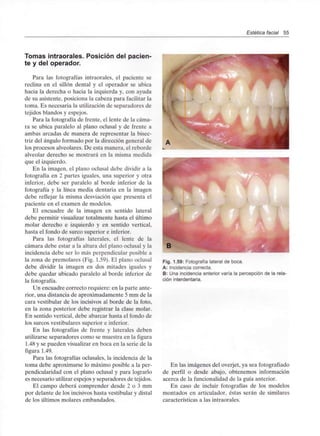 Estética facial 55
Tomas intraorales. Posición del pacien-
te y del operador.
Para las fotografías intraorales, el paciente se
reclina en el sillón dental y el operador se ubica
hacia la derecha o hacia la izquierda y, con ayuda
de su asistente, posiciona la cabeza para facilitar la
toma. Es necesaria la utilización de separadores de
tejidos blandos y espejos.
Para la fotografía de frente, el lente de la cáma-
ra se ubica paralelo al plano oclusal y de frente a
ambas arcadas de manera de representar la bisec-
triz del ángulo formado por la dirección general de
los procesos alveolares. De esta manera, el reborde
alveolar derecho se mostrará en la misma medida
que el izquierdo.
En la imagen, el plano oclusal debe dividir a la
fotografía en 2 partes iguales, una superior y otra
inferior, debe ser paralelo al borde inferior de la
fotografía y la línea media dentaria en la imagen
debe reflejar la misma desviación que presenta el
paciente en el examen de modelos.
El encuadre de la imagen en sentido lateral
debe permitir visualizar totalmente hasta el último
molar derecho e izquierdo y en sentido vertical,
hasta el fondo de surco superior e inferior.
Para las fotografías laterales, el lente de la
cámara debe estar a la altura del plano oclusal y la
incidencia debe ser lo más perpendicular posible a
la zona de premolares (Fig. 1.59). El plano oclusal
debe dividir la imagen en dos mitades iguales y
debe quedar ubicado paralelo al borde inferior de
la fotografía.
Un encuadre correcto requiere: en la parte ante-
rior, una distancia de aproximadamente 5 mm de la
cara vestibular de los incisivos al borde de la foto,
en la zona posterior debe registrar la clase molar.
En sentido vertical, debe abarcar hasta el fondo de
los surcos vestibulares superior e inferior.
En las fotografías de frente y laterales deben
utilizarse separadores como se muestra en la figura
1.48 y se pueden visualizar en boca en la serie de la
figura 1.49.
Para las fotografías oclusales, la incidencia de la
toma debe aproximarse lo máximo posible a la per-
pendicularidad con el plano oclusal y para lograrlo
es necesario utilizarespejos y separadores de tejidos.
El campo deberá comprender desde 2 o 3 mm
por delante de los incisivos hasta vestibular y distal
de los últimos molares embandados.
B
Fig. 1.59: Fotografía lateral de boca.
A: Incidencia correcta.
B: Una incidencia anterior varía la percepción de la rela-
ción interdentaria.
En las imágenes del overjet, ya sea fotografiado
de perfil o desde abajo, obtenemos información
acerca de la funcionalidadde la guía anterior.
En caso de incluir fotografías de los modelos
montados en articulador, éstas serán de similares
características a las intraorales.
 