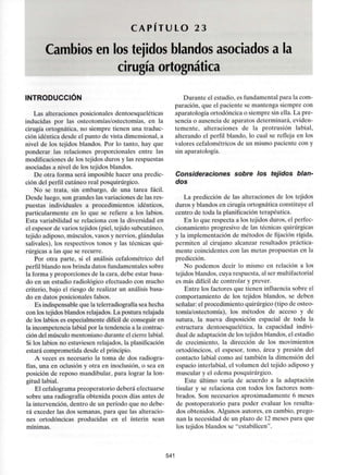 C A P I T U L O 23
Cambios en los tejidos blandos asociados a la
cirugía ortognática
INTRODUCCIÓN
Las alteraciones posicionales dentoesqueléticas
inducidas por las osteotomías/ostectomías, en la
cirugía ortognática. no siempre tienen una traduc-
ción idéntica desde el punto de vista dimensional, a
nivel de los tejidos blandos. Por lo tanto, hay que
ponderar las relaciones proporcionales entre las
modificaciones de los tejidos duros y las respuestas
asociadas a nivel de los tejidos blandos.
De otra forma será imposible hacer una predic-
ción del perfil cutáneo real posquirúrgico.
No se trata, sin embargo, de una tarea fácil.
Desde luego, son grandes las variaciones de las res-
puestas individuales a procedimientos idénticos,
particularmente en lo que se refiere a los labios.
Esta variabilidad se relaciona con la diversidad en
el espesor de varios tejidos (piel, tejido subcutáneo,
tejido adiposo, músculos, vasos y nervios,glándulas
salivales), los respectivos tonos y las técnicas qui-
rúrgicas a las que se recurre.
Por otra parte, si el análisis cefalométrico del
perfil blando nos brinda datos fundamentales sobre
la forma y proporciones de la cara, debe estar basa-
do en un estudio radiológico efectuado con mucho
criterio, bajo el riesgo de realizar un análisis basa-
do en datos posicionales falsos.
Es indispensable que la telerradiografía sea hecha
con los tejidos blandos relajados.La postura relajada
de los labios es especialmente difícil de conseguir en
la incompetencia labial por la tendencia a la contrac-
ción del músculo mentoniano durante el cierre labial.
Si los labios no estuviesen relajados, la planificación
estará comprometida desde el principio.
A veces es necesario la toma de dos radiogra-
fías, una en oclusión y otra en inoclusión, o sea en
posición de reposo mandibular, para lograr la lon-
gitud labial.
El cefalograma preoperatorio deberá efectuarse
sobre una radiografía obtenida pocos días antes de
la intervención, dentro de un período que no debe-
rá exceder las dos semanas, para que las alteracio-
nes ortodóncicas producidas en el ínterin sean
mínimas.
Durante el estudio, es fundamental para la com-
paración, que el paciente se mantenga siempre con
aparatología ortodóncica o siempre sin ella. La pre-
sencia o ausencia de aparatos determinará, eviden-
temente, alteraciones de la protrusión labial,
alterando el perfil blando, lo cual se refleja en los
valores cefalométricos de un mismo paciente con y
sin aparatología.
Consideraciones sobre los tejidos blan-
dos
La predicción de las alteraciones de los tejidos
duros y blandos en cirugía ortognática constituye el
centro de toda la planificación terapéutica.
En lo que respecta a los tejidos duros, el perfec-
cionamiento progresivo de las técnicas quirúrgicas
y la implementación de métodos de fijación rígida,
permiten al cirujano alcanzar resultados práctica-
mente coincidentes con las metas propuestas en la
predicción.
No podemos decir lo mismo en relación a los
tejidos blandos, cuya respuesta, al ser multifactorial
es más difícil de controlar y prever.
Entre los factores que tienen influencia sobre el
comportamiento de los tejidos blandos, se deben
señalar: el procedimiento quirúrgico (tipo de osteo-
tomía/ostectomía), los métodos de acceso y de
sutura, la nueva disposición espacial de toda la
estructura dentoesquelética, la capacidad indivi-
dual de adaptación de los tejidos blandos, el estadio
de crecimiento, la dirección de los movimientos
ortodóncicos, el espesor, tono, área y presión del
contacto labial como así también la dimensión del
espacio interlabial, el volumen del tejido adiposo y
muscular y el edema posquirúrgico.
Este último varía de acuerdo a la adaptación
tisular y se relaciona con todos los factores nom-
brados. Son necesarios aproximadamente 6 meses
de postoperatorio para poder evaluar los resulta-
dos obtenidos. Algunos autores, en cambio, prego-
nan la necesidad de un plazo de 12 meses para que
los tejidos blandos se "estabilicen".
541
 