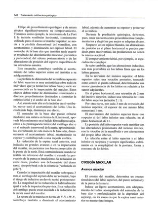 542 Tratamiento ortdóncico-quirúrgico
El tipo de procedimiento quirúrgico y de sutura
afectan significativamente su comportamiento.
Tomamos como ejemplo, la osteotomía de Le Fort
I: la incisión vestibular horizontal, comúnmente
utilizada para el acceso al maxilar superior, se aso-
cia a la pérdida dimensional del vermilion, con
acortamiento y disminución del espesor labial. El
ensanche de la base alar que también suele ocurrir
es resultado del decolamiento muscular, perióstico
y pericondral, del edema postoperatorio y de las
alteraciones de posición del soporte esquelético de
las estructuras nasales.
Este ensanche, contribuye también al acorta-
miento del labio superior como así también a su
adelgazamiento.
La pérdida de dimensión del vermilion expuesto
del labio superior es muy antiestética sobre todo en
individuos que ya tenían los labios finos y suele ser
pronunciada en la impactación del maxilar. Estos
efectos deben tratar de disminuirse, recurriendo a
diversos procedimientos destinados a controlar la
estética labial y el ancho de la base alar.
Así, cuanto más alta es la incisión en el vestíbu-
lo, mayor será el acortamiento del labio. Una in-
cisión más baja, disminuye ese efecto.
El ensanche de la base alar puede evitarse
mediante una sutura en forma de 8, intraoral, apo-
yada bilateralmente en el tejido fibroadiposo adya-
cente a la prolongación lateral del cartílago alar o
en el músculo transversal de la nariz,aproximándo-
las, estrechando de esta manera la base alar, dismi-
nuyendo el acortamiento labial, manteniendo su
espesor y contribuyendo a una mejoría estética.
La reducción de la espina nasal anterior, está
indicada en grandes avances o en la impactación
del maxilar, en pacientes con buena proyección de
la punta de la nariz. Está contraindicada cuando se
realiza un retroceso del maxilar o cuando la pro-
yección de la punta es insuficiente. Su reducción en
estos casos, produce una deformación del dorso
nasal, tipo polybeak o de la columela ("columela en
gota").
Cuando la impactación del maxilar sobrepasa 3
mm, el cartílago del septum debe ser reducido, bajo
el riesgo de inducirse un desvío septal postoperato-
rio. La magnitud de la reducción es habitualmente
igual a la de la impactación prevista. Esta reducción
del cartílago puede estar asociada a la reducción de
la cresta nasal del maxilar.
La sutura de la mucosa en forma de V-Y o W-Y,
contribuye también a disminuir el acortamiento
labial, además de aumentar su espesor y preservar
el vermilion.
Durante la predicción quirúrgica, debemos,
pues, tener en cuenta estos procedimientos comple-
mentarios y elegir los que mejor se adaptan al caso.
Respecto de los tejidos blandos, las alteraciones
de posición en el plano horizontal se pueden pre-
decir, pero en el vertical,las predicciones no tienen
la misma exactitud.
El comportamiento labial, por ejemplo, es espe-
cialmente complejo.
Se sabe también, que las alteraciones inducidas,
son más previsibles en los labios finos que en los
labios gruesos.
En la retrusión del incisivo superior, el labio
superior sufre una rotación posterior, tomando
como centro el punto subnasal, determinando una
menor prominencia de los labios en relación a los
surcos adyacentes.
En el plano horizontal, una retrusión de 2 mm
del incisivo superior, induce una retrusión de 1mm
del labio superior (relación 2:1).
Por otra parte, por cada 3 mm de retrusión del
incisivo superior, el espesor de ese mismo labio
aumentará 1 mm.
El movimiento del incisivo superior tiene con
respecto al del labio inferior una relación, en el
plano horizontal, de 1:1.
La posición del labio superior varía también con
las alteraciones posicionales del incisivo inferior,
con la rotación de la mandíbula y con alteraciones
del propio labio inferior.
La relación entre el labio superior y el labio
inferior es recíproca y siempre significativa, culmi-
nando en la complejidad de la postura, forma y
contorno de los labios.
CIRUGÍA MAXILAR
Avance maxilar
El avance del maxilar, determina un avance
simultáneo del labio superior, del punto subnasal y
de la punta de la nariz.
Induce un ligero acortamiento, con adelgaza-
miento del labio, acompañado del ensanche de la
base alar y profundización de la depresión del
supratip, en los casos en que la espina nasal ante-
rior se mantuviera íntegra.
 