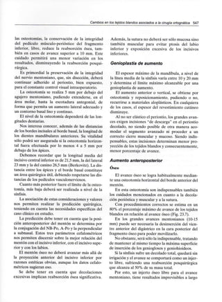 Cambios en los tejidos blandos asociados a la cirugía ortognática 547
las osteotomías, la conservación de la integridad
del pedículo músculo-perióstico del fragmento
inferior, libre, reduce la reabsorción ósea, tam-
bién en casos de avance superior a 10 mm. Este
cuidado permitirá una menor variación en los
resultados, disminuyendo la reabsorción posqui-
rúrgica.
Es primordial la preservación de la integridad
del nervio mentoniano, que, sin disección, deberá
continuar adherido al periostio, bien expuesto,
para el constante control visual intraoperatorio.
La osteotomía se realiza 5 mm por debajo del
agujero mentoniano, pudiendo extenderse, en el
área molar, hasta la escotadura antegonial, de
forma que permita un aumento lateral adecuado y
un contorno basal liso y continuo.
El nivel de la osteotomía dependerá de las lon-
gitudes dentarias.
Nos interesa conocer, además de las distancias
de los bordes incisales al borde basal, la longitud de
los dientes mandibulares anteriores. Su vitalidad
sólo podrá ser asegurada si la osteotomía horizon-
tal fuera efectuada por lo menos 4 a 5 mm por
debajo de los ápices.
Debemos recordar que la longitud media del
incisivo central inferior es de 21,5 mm, la del lateral
23 mm y la del canino 26,5 mm (Berkovitz).La dis-
tancia entre los ápices y el borde basal constituye
un área quirúrgica útil, debiendo respetarse las dis-
tancias de los pedículos vasculonerviosos.
Cuanto más posterior fuere el límite de la osteo-
tomía, más baja deberá ser realizada a nivel de la
sínfisis.
La asociación de estas consideraciones y valores
nos permiten realizar la predicción quirúrgica,
teniendo en cuenta las necesidades específicas del
caso clínico en estudio.
La predicción debe tener en cuenta que la posi-
ción anteroposterior del mentón se determina por
la conjugación del NB-Po, A-Po y la perpendicular
a subnasal. Estos tres parámetros cefalométricos
nos permiten discernir sobre la mejor relación del
mentón con el incisivo inferior, con el incisivo supe-
rior y con los labios.
El mentón óseo no deberá avanzar más allá de
la proyección anterior del incisivo inferior por
razones estéticas obvias, aunque los datos cefalo-
métricos sugieran eso.
Se debe tener en cuenta que decolaciones
excesivas implican reabsorción ósea significativa.
Además, la sutura no deberá ser sólo mucosa sino
también muscular para evitar ptosis del labio
inferior y exposición excesiva de los incisivos
inferiores.
Genioplastia de aumento
El espesor máximo de la mandíbula, a nivel de
la línea media de la sínfisis varía entre 10 y 20 mm
y determina el límite máximo alcanzable por una
genioplastia de aumento.
El aumento anterior o vertical, se obtiene por
osteotomía y reposicionamiento, pudiendo o no,
recurrirse a materiales aloplásticos. En cualquiera
de los casos, el espesor del revestimiento cutáneo
disminuye.
Al no ser elástico el periostio, los grandes avan-
ces exigen incisiones "de descarga" en el periostio
decolado, no siendo posible de otra manera aco-
modar el segmento avanzado ni proceder a un
correcto cierre muscular y mucoso. Siendo indis-
pensables, estas incisiones determinan menor pro-
yección de los tejidos blandos y consecuentemente,
menor porcentaje de avance.
Aumento anteroposterior
Oseo
El avance óseo se logra habitualmente median-
te una osteotomía horizontal del borde anterior del
mentón.
En esta osteotomía son indispensables también
los cuidados mencionados en cuanto a la decola-
ción perióstica y muscular y a la sutura.
Con procedimientos correctos se estima en un
80% el porcentaje máximo de avance de los tejidos
blandos en relación al avance óseo (Fig. 23.7).
En los grandes avances mentonianos (10-15
mm) puede ser necesaria la desinserción del vien-
tre anterior del digástrico en la cara posterior del
fragmento óseo para poder movilizarlo.
No obstante, será sólo la indispensable, tratando
de mantener al mismo tiempo la máxima superficie
de inserción de los genioglosos y geniohioideos.
Si la sínfisis sufre un decolado total, quedará sin
irrigación y el avance se comportará como un injer-
to libre, sufriendo una reabsorción posquirúrgica
que alcanza al 50% de su masa total.
Por esto, un injerto óseo libre para el avance
mentoniano, tiene resultados imprevisibles a largo
 
