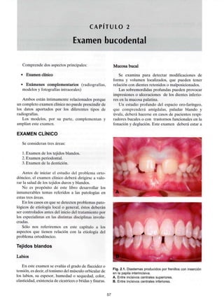 CAPITULO 2
Examen bucodental
Comprende dos aspectosprincipales:
• Examen clínico
• Exámenes complementarios (radiografías,
modelos y fotografías intraorales)
Ambos están íntimamente relacionados porque
un completo examen clínico no puede prescindir de
los datos aportados por los diferentes tipos de
radiografías.
Los modelos, por su parte, complementan y
amplían este examen.
EXAMEN CLÍNICO
Se consideran tres áreas:
1.Examen de los tejidos blandos.
2. Examen periodontal.
3. Examen de la dentición.
Antes de iniciar el estudio del problema orto-
dóncico, el examen clínico deberá dirigirse a valo-
rar la salud de los tejidos duros y blandos.
No es propósito de este libro desarrollar los
innumerables temas referidos a las patologías en
estas tres áreas.
En los casos en que se detecten problemas pato-
lógicos de etiología local o general, éstos deberán
ser controlados antes del inicio del tratamiento por
los especialistas en las distintas disciplinasinvolu-
cradas.
Sólo nos referiremos en este capítulo a los
aspectos que tienen relación con la etiología del
problema ortodóncico.
Tejidos blandos
Labios
En este examen se evalúa el grado de flaccidez o
tensión, es decir, el tonismo del músculo orbicular de
los labios, su espesor, humedad o sequedad, color,
elasticidad, existencia de cicatrices o bridas yfisuras.
Mucosa bucal
Se examina para detectar modificaciones de
forma y volumen localizados, que pueden tener
relación con dientes retenidos o malposicionados.
Las sobremordidas profundas pueden provocar
impresiones o ulceraciones de los dientes inferio-
res en la mucosa palatina.
Un estudio profundo del espacio oro-faríngeo,
que comprenderá amígdalas, paladar blando y
úvula, deberá hacerse en casos de pacientes respi-
radores bucales o con trastornos funcionales en la
fonación y deglución. Este examen deberá estar a
Fig. 2.1. Diastemas producidos por frenillos con inserción
en la papila interincisiva.
A. Entre incisivos centrales superiores.
B. Entre incisivos centrales inferiores.
57
 