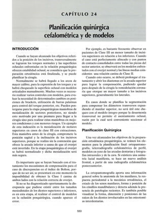 CAPITULO 24
Planificación quirúrgica
cefalométrica y de modelos
INTRODUCCIÓN
Cuando se hayan alcanzado los objetivos referi-
dos a la posición de los incisivos, transversalmente
se lograron los torques normales y las superficies
oclusales enfrentadas en la relación posquirúrgica
ofrecen estabilidad oclusal, se considera que la pre-
paración ortodóncica está finalizada, y se puede
planificar la cirugía.
Normalmente se habrá llegado a los arcos de
mayor calibre, para la expresión de los torques y se
habrá chequeado la superficie oclusal con modelos
articulados manualmente. Muchas veces es necesa-
rio realizar varios controles con modelos, para eva-
luar la necesidad de determinados cambios en posi-
ciones de brackets, utilización de barras palatinas
para control del torque posterior, etc. Pueden pos-
tergarse para la etapa posquirúrgicas maniobras de
mesialización de sectores posteriores, no siendo
esto motivado por una premura para llegar a la
cirugía sino para realizar estas maniobras en mejo-
res condiciones y con menores riesgos. Un ejemplo
de esta indicación es la mesialización de molares
superiores en casos de clase III con extracciones.
Esta maniobra antes de la cirugía, compromete la
posición sagital y la inclinación de los incisivos
superiores, porque se realiza sin la contención que
ofrece la arcada inferior a causa de que el overjet
está invertido. En la etapa posquirúrgica el overjet
se habrá normalizado y dicha mesialización será
más segura.
Es importante que se hayan buscado con el tra-
tamiento los mecanismos de compensación para el
caso de discrepancias en el índice de Bolton, por-
que de no ser así, se presentará en este momento la
imposibilidad de obtener la Clase I canina de
ambos lados con la relación correcta de overjet.
Si no se ha diagnosticado oportunamente la dis-
crepancia que pudiese existir entre los tamaños
mesiodistales de los dientes superiores e inferiores,
es en esta etapa, al realizar el control de modelos
en la oclusión posquirúrgica, cuando aparece el
error.
Por ejemplo, es bastante frecuente observar en
pacientes de Clase III un menor tamaño de incisi-
vos superiores en relación a los inferiores. Cuando
el caso está perfectamente alineado y con puntos
de contacto consolidados entre todas las piezas del
sector anterior, se observará en los modelos enfren-
tados con el overjet normal y las líneas medias coin-
cidentes una relación canina de Clase II.
Cuando esto ocurre, se deberá prolongar el tra-
tamiento y abrir los diastemas en la arcada superior
para lograr la compensación, pudiendo quedar
para después de la cirugía la remodelación corona-
ria que otorgue un mayor tamaño a los incisivos
superiores, generalmente los laterales.
En casos donde se planifica la segmentación
para compensar los diámetros transversos expan-
diendo el maxilar superior, no será útil este che-
queo con el modelo íntegro porque la desarmonía
transversal no permite el asentamiento oclusal,
razón por la cual será conveniente seccionar el
modelo.
Planificación Quirúrgica
Una vez alcanzados los objetivos de la prepara-
ción ortodóncica prequirúrgica, se reúnen los ele-
mentos para la planificación final: ortopantomo-
grafía, telerradiografía cefalométrica de perfil,
modelos en yeso de las arcadas dentarias y fotogra-
fías intraorales y de la cara. Si existiera una asime-
tría facial manifiesta, se hace un nuevo análisis
frontal, a partir de una radiografía cefalométrica
posteroanterior.
La ortopantomografía aporta una información
general sobre la anatomía de los maxilares, la res-
puesta periodontal a la mecánica ortodóncica, el
estado de los senos maxilares, forma y posición de
los cóndilos mandibulares y detecta además la pre-
sencia de patologías recientes. Es también posible
visualizar la forma, dimensión y posiciones de las
raíces de los dientes involucrados en las osteotomí-
as interdentarias.
553
 