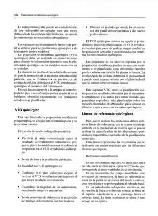 554 Tratamiento ortodóncico-quirúrgico.
La ortopantomografía puede ser complementa-
da con radiografías periapicales para una mejor
definición de los espacios interdentarios, previendo
las osteotomías u ostectomías subsiguientes.
Los exámenes cefalométricos de frente y de per-
fil se utilizan para las predicciones quirúrgica y de
laboratorio (sobre modelos).
La predicción cefalométrica quirúrgica (VTO
quirúrgico) debe ser realizada en primer término
para obtener la información necesaria para la pla-
nificación quirúrgica en los modelos montados en
articulador.
La decisión en cuanto al procedimiento adecua-
do para la corrección de la anomalía dentofacialdel
paciente, que se fundamenta en parámetros de
estética facial, fue definida en el VTO ortodóncico-
quirúrgico al comienzo del tratamiento.
En esta instancia previa a la cirugía, se corrobo-
ra dicho plan o se realizan pequeños ajustes si no se
hubiesen obtenido exactamente las posiciones
ortodóncicas planificadas.
VTO quirúrgico
Una vez finalizada la preparación ortodóncica
prequirúrgica, se efectúa una telerradiografía y su
respectivo trazado.
El trazado de la telerradiografía permitirá:
• Verificar si existe concordancia entre el
resultado del tratamiento ortodóncico pre-
quirúrgico y las modificaciones ortodóncicas
propuestas en el VTO ortodóncico-quirúrgi-
co.
• Servir de base a la predicción quirúrgica.
La finalidad del VTO quirúrgico es:
• Confirmar si el plan quirúrgico elegido al
realizar el VTO ortodóncico-quirúrgico es el
que mejor se adapta a la situación.
• Cuantificar la magnitud de las osteotomías,
ostectomías o injertos necesarios.
• Servir como base de datos para la predicción
del trabajo de laboratorio con los modelos.
• Obtener un trazado que simule las alteracio-
nes del perfil dentoesquelético y del nuevo
perfil cutáneo.
El VTO quirúrgico consiste en repetir el proce-
dimiento inicial de planificación, el VTO ortodón-
cico-quirúrgico, pero sin realizar ningún cambio en
las posiciones dentarias y cuantificando con exacti-
tud los movimientos quirúrgicos.
Las posiciones de los incisivos logradas por la
preparación ortodóncica pueden no ajustarse total-
mente a lo planificado; estas diferencias también
pueden observarse en el o los planos oclusales. La
nivelación de las arcadas determina el plano oclusal
y puede tener alguna variante con el plano oclusal
que se estimó sobre el trazado inicial.
Este segundo VTO ajusta la planificación qui-
rúrgica a los resultados obtenidos por el tratamien-
to ortodóncico y se utiliza para tomar medidas que
permitirán reproducir esta planificación sobre los
modelos montados en articulador, para simular en
ellos la cirugía y construir los splints quirúrgicos.
Líneas de referencia quirúrgicas
Para poder realizar las mediciones deben utili-
zarse líneas de referencia, que se trazan estratégi-
camente en la predicción de manera que se pueda
realizar la cuantificación de las alteraciones posi-
cionales esqueléticas resultantes de laplanificación
quirúrgica.
Estas líneas representan las osteotomías que se
realizarán en ambos maxilares con las diferentes
técnicas quirúrgicas.
Referencias mandibulares
En las osteotomías sagitales, se traza una línea
de referencia vertical en la región del 2.° molar que
corresponde al trazo vestibular de la osteotomía.
En las osteotomías del cuerpo mandibular, con
extracción de premolares, la línea de referencia se
inicia en la punta de la cúspide del diente a extraer,
pasa por el ápice y se prolonga hasta el reborde basal.
En las osteotomías subapicales anteriores, sin
extracción, la línea de referencia vertical se sitúa en
el espacio interdentario y se prolonga hasta el
reborde basal. La línea horizontal se ubica 5 mm
debajo de los ápices.
 