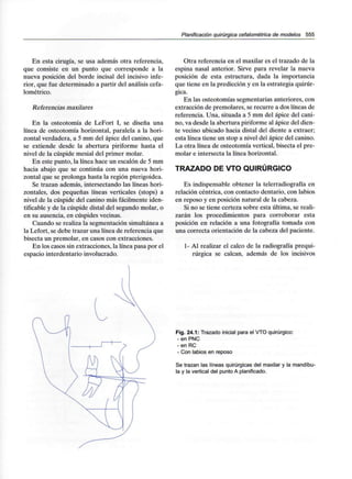 Planificación quirúrgica cefalométrica de modelos 555
En esta cirugía, se usa además otra referencia,
que consiste en un punto que corresponde a la
nueva posición del borde incisal del incisivo infe-
rior, que fue determinado a partir del análisis cefa-
lométrico.
Referencias maxilares
En la osteotomía de LeFort I, se diseña una
línea de osteotomía horizontal, paralela a la hori-
zontal verdadera, a 5 mm del ápice del canino, que
se extiende desde la abertura piriforme hasta el
nivel de la cúspide mesial del primer molar.
En este punto, la línea hace un escalón de 5 mm
hacia abajo que se continúa con una nueva hori-
zontal que se prolonga hasta la región pterigoidea.
Se trazan además, intersectando las líneas hori-
zontales, dos pequeñas líneas verticales (stops) a
nivel de la cúspide del canino más fácilmente iden-
tificable y de la cúspide distal del segundo molar, o
en su ausencia, en cúspides vecinas.
Cuando se realiza la segmentación simultánea a
la Lefort, se debe trazar una línea de referencia que
bisecta un premolar, en casos con extracciones.
En los casos sin extracciones, la línea pasa por el
espacio interdentario involucrado.
Otra referencia en el maxilar es el trazado de la
espina nasal anterior. Sirve para revelar la nueva
posición de esta estructura, dada la importancia
que tiene en la predicción y en la estrategia quirúr-
gica.
En las osteotomías segmentarias anteriores, con
extracción de premolares, se recurre a dos líneas de
referencia. Una, situada a 5 mm del ápice del cani-
no, va desde la abertura piriforme al ápice del dien-
te vecino ubicado hacia distal del diente a extraer;
esta línea tiene un stop a nivel del ápice del canino.
La otra línea de osteotomía vertical, bisecta el pre-
molar e intersecta la línea horizontal.
TRAZADO DE VTO QUIRÚRGICO
Es indispensable obtener la telerradiografía en
relación céntrica, con contacto dentario, con labios
en reposo y en posición natural de la cabeza.
Si no se tiene certeza sobre esta última, se reali-
zarán los procedimientos para corroborar esta
posición en relación a una fotografía tomada con
una correcta orientación de la cabeza del paciente.
1- Al realizar el calco de la radiografía prequi-
rúrgica se calcan, además de los incisivos
Fig. 24.1: Trazado inicial para el VTO quirúrgico:
- en PNC
-en RC
- Con labios en reposo
Se trazan las líneas quirúrgicas del maxilar y la mandíbu-
la y la vertical del punto A planificado.
 