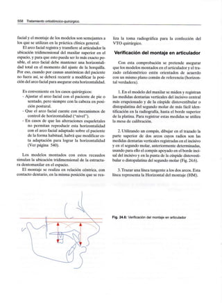 558 Tratamiento ortodóncico-quirúrgico.
facial y el montaje de los modelos son semejantes a
los que se utilizan en la práctica clínica general.
El arco facial registra y transfiere al articulador la
ubicación tridimensional del maxilar superior en el
espacio, y para que esto pueda ser lo más exacto po-
sible, el arco facial debe mantener una horizontali-
dad total en el momento del ajuste de la horquilla.
Por eso, cuando por causas anatómicas del paciente
no fuera así, se deberá recurrir a modificar la posi-
ción del arco facial para asegurar esta horizontalidad.
Es conveniente en los casos quirúrgicos:
- Ajustar el arco facial con el paciente de pie o
sentado, pero siempre con la cabeza en posi-
ción postural.
- Que el arco facial cuente con mecanismos de
control de horizontalidad ("nivel").
- En casos de que las alteraciones esqueletales
no permitan reproducir esta horizontalidad
con el arco facial adaptado sobre el paciente
de la forma habitual, habrá que modificar es-
ta adaptación para lograr la horizontalidad
(Ver página 540).
Los modelos montados con estos recaudos
simulan la ubicación tridimensional de la estructu-
ra dentomaxilar en el espacio.
El montaje se realiza en relación céntrica, con
contacto dentario, en la misma posición que se rea-
liza la toma radiográfica para la confección del
VTO quirúrgico.
Verificación del montaje en articulador
Con esta comprobación se pretende asegurar
que los modelos montados en el articulador y el tra-
zado cefalométrico estén orientados de acuerdo
con un mismo plano común de referencia (horizon-
tal verdadera).
1.En el modelo del maxilar se miden y registran
las medidas dentarias verticales del incisivo central
más erupcionado y de la cúspide distovestibular o
distopalatina del segundo molar de más fácil iden-
tificación en la radiografía, hasta el borde superior
de la platina. Para registrar estas medidas se utiliza
la mesa de calibración.
2. Utilizando un compás, dibujar en el trazado la
parte superior de dos arcos cuyos radios son las
medidas dentarias verticales registradas en elincisivo
y en el segundo molar, anteriormente determinadas,
usando para ello el compás apoyado en el borde inci-
sal del incisivoy en la punta de la cúspide distovesti-
bular o distopalatina del segundo molar (Fig. 24.6).
3.Trazar una línea tangente a los dos arcos. Esta
línea representa la Horizontal del montaje (HM).
Fig. 24.6: Verificación del montaje en articulador
 