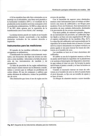 Planificación quirúrgica cefalométrica de modelos 559
4. Si los modelos han sido bien orientados en su
montaje en el articulador, esta línea será paralela a
la horizontal verdadera (HV) y el resultado de la
predicción en los modelos será muy semejante al de
la predicción cefalométrica. Si HM se aleja más de
5° de HV, debe optarse por la repetición de la
transferencia con el arco facial y del montaje.
La misma técnica puede ser usada en un trazado
cefalométrico frontal, recurriendo a las medidas
dentarias verticales de los caninos derecho e
izquierdo.
Instrumentos para las mediciones
El tamaño de las medidas utilizadas en cirugía
ortognática es milimétrico.
Considerando los modelos correctamente mon-
tados, son frecuentes dos tipos de errores en rela-
ción a estas medidas: inherentes a la falta de preci-
sión de los instrumentos de medida y de
perspectiva.
La falta de precisión de las reglas milimétricas,
tanto mayor cuanto menor sea la distancia a medir,
induce a errores que se reflejan en problemas de
orden clínico. El uso de compases y calibres que
miden décimas de milímetro, reduce las posibilida-
des de error.
Otra limitación que tiene el uso de reglas son los
errores de paralaje.
Con la intención de superar estos obstáculos,
usamos como instrumentos para el trabajo en labo-
ratorio una mesa de calibración y un bloque para
modelos (Torre de Erickson). Son instrumentos de
precisión, de muy cuidada elaboración, destinados
a la prevención de los errores mencionados.
Una mesa pulida, de mármol o granito, dispone
de un instrumento de precisión, un calibrador digi-
tal, fijado a su base con una angulación de 90°para
el registro milimétrico de las medidas (Fig. 24.7).
La rama fija del calibrador está representada por la
superficie de la mesa donde éste se inserta. La rama
móvil se mueve únicamente en el plano vertical y su
punta aguda se usa para marcar los trazos de refe-
rencia en el modelo de yeso.
Las medidas se leen en el visor electrónico del
calibrador.
El calibre se usa de la siguiente manera: se lleva
su punta móvil hasta la superficie de la plataforma
y se acciona el interruptor del dispositivo electróni-
co que coloca el visor en cero. Se levanta la punta
móvil hasta el punto a medir y se hace la lectura en
el visor digital.
Cuando es necesario marcar un trazo de refe-
rencia en el modelo de yeso se eleva la punta hasta
el nivel deseado, se fija con un tornillo de ajuste y
se hace el trazo.
Un bloque de aluminio macizo o acero inoxida-
Fig. 24.7: Esquema de los instrumentos utilizados para las mediciones.
 