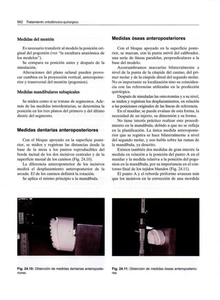 562 Tratamiento ortodóncico-quirúrgico.
Medidas del mentón
Es necesario transferir al modelo la posición ori-
ginal del pogonión (ver "la escultura anatómica de
los modelos").
Se compara su posición antes y después de la
simulación.
Alteraciones del plano oclusal pueden provo-
car cambios en la proyección vertical, anteroposte-
rior y transversal del mentón (pogonión).
Medidas mandibulares subapicales
Se miden como si se tratase de segmentos. Ade-
más de las medidas interdentarias, se determina la
posición en los tres planos del primero y del último
diente del segmento.
Medidas dentarias anteroposteriores
Con el bloque apoyado en la superficie poste-
rior, se miden y registran las distancias desde la
base de la mesa a los puntos reproducibles del
borde incisal de los dos incisivos centrales y de la
superficie mesial de los caninos (Fig. 24.10).
La diferencia anteroposterior de los incisivos
medirá el desplazamiento anteroposterior de la
arcada. El de los caninos definirá la rotación.
Se aplica el mismo principio a la mandíbula.
Medidas óseas anteroposteriores
Con el bloque apoyado en la superficie poste-
rior, se marcan, con la punta móvil del calibrador,
una serie de líneas paralelas, perpendiculares a la
base del modelo.
Acostumbramos marcarlas bilateralmente a
nivel de la punta de la cúspide del canino, del pri-
mer molar y de la cúspide distal del segundo molar.
No es importante su localización sino su coinciden-
cia con las referencias utilizadas en la predicción
quirúrgica.
Después de simuladas las osteotomías y a su nivel,
se miden y registran los desplazamientos, en relación
a las posiciones originales de las líneas de referencia.
En el maxilar,se puede evaluar de esta forma, la
necesidad de un injerto, su dimensión y su forma.
No tiene interés práctico realizar este procedi-
miento en la mandíbula, debido a que no se refleja
en la planificación. La única medida anteroposte-
rior que se registra se hace bilateralmente a nivel
del segundo molar, y nos habla sobre las ramas de
la mandíbula, ya descrito.
Existen también dos medidas de gran interés: la
medida en relación a la posición del punto A en el
maxilar y la medida relativa a la posición del pogo-
nión en la mandíbula, por su importancia en el con-
torno final de los tejidos blandos (Fig. 24.11).
El punto A y el reborde piriforme avanzan más
que los incisivos en la corrección de una mordida
Fig. 24.10: Obtención de medidas dentarias anteroposte-
riores.
Fig. 24.11: Obtención de medidas óseas anteroposterio-
res
 