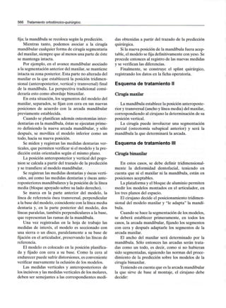 566 Tratamiento ortodóncico-quirúrgico.
fija; la mandíbula se recoloca según la predicción.
Mientras tanto, podemos asociar a la cirugía
mandibular cualquier forma de cirugía segmentaria
del maxilar, siempre que al menos una parte de éste
se mantenga intacta.
Por ejemplo, en el avance mandibular asociado
a la segmentación anterior del maxilar, se mantiene
intacta su zona posterior. Esta parte no alterada del
maxilar es la que establecerá la posición tridimen-
sional (anteroposterior, vertical y transversal) final
de la mandíbula. La perspectiva tradicional consi-
deraría esto como abordaje bimaxilar.
En esta situación, los segmentos del modelo del
maxilar, separados, se fijan con cera en sus nuevas
posiciones de acuerdo con la arcada mandibular
previamente establecida.
Cuando se planifican además osteotomías inter-
dentarias en la mandíbula, éstas se ejecutan prime-
ro definiendo la nueva arcada mandibular, y sólo
después, se moviliza el modelo inferior como un
todo, hacia su nueva posición.
Se miden y registran las medidas dentarias ver-
ticales, que permiten verificar si el modelo y la pre-
dicción están orientados según el mismo plano.
La posición anteroposterior y vertical del pogo-
nion se calcula a partir del trazado de la predicción
y se transfiere al modelo mandibular.
Se registran las medidas dentarias y óseas verti-
cales, así como las medidas dentarias y óseas ante-
roposteriores mandibulares y la posición de la línea
media (bloque apoyado sobre su lado derecho).
Se marca en la parte anterior del modelo, la
línea de referencia ósea transversal, perpendicular
a la base del modelo, coincidente con la línea media
dentaria y, en la parte posterior del modelo, dos
líneas paralelas, también perpendiculares a la base,
que representan las ramas de la mandíbula.
Una vez registradas en la hoja de trabajo las
medidas de interés, el modelo es seccionado con
una sierra o un disco, paralelamente a su base de
fijación en el articulador, preservando las líneas de
referencia.
El modelo es colocado en la posición planifica-
da y fijado con cera a su base. Como la cera al
endurecer puede sufrir distorsiones, es conveniente
verificar nuevamente la oclusión de los modelos.
Las medidas verticales y anteroposteriores de
los incisivos y las medidas verticales de los molares,
deben ser semejantes a las correspondientes medi-
das obtenidas a partir del trazado de la predicción
quirúrgica.
Si la nueva posición de la mandíbula fuera acep-
table, el modelo se fija definitivamente con yeso. Se
procede entonces al registro de las nuevas medidas
y se verifican las diferencias.
Finalmente, se construye el splint quirúrgico,
registrando los datos en la ficha operatoria.
Esquema de tratamiento II
Cirugía maxilar
La mandíbula establece la posición anteroposte-
rior y transversal (ancho y línea media) del maxilar,
correspondiendo al cirujano la determinación de su
posición vertical.
La cirugía puede involucrar una segmentación
parcial (osteotomía subapical anterior) y será la
mandíbula la que determinará la arcada.
Esquema de tratamiento III
Cirugía bimaxilar
En estos casos, se debe definir tridimensional-
mente la deformidad dentofacial, teniendo en
cuenta que ni el maxilar ni la mandíbula, están en
posiciones aceptables.
La plataforma y el bloque de aluminio permiten
medir los modelos montados en el articulador, en
los tres planos del espacio.
El cirujano decide el posicionamiento tridimen-
sional del modelo maxilar y "le adapta" la mandí-
bula.
Cuando se hace la segmentación de los modelos,
se deberá establecer primeramente, en todos los
casos, la arcada mandibular, fijando los segmentos
con cera y después adaptarle los segmentos de la
arcada maxilar.
El ancho del maxilar será determinado por la
mandíbula. Sólo entonces las arcadas serán trata-
das como un todo, es decir, como si no hubieran
sido segmentadas, siguiendo las normas del proce-
dimiento de la predicción sobre los modelos de la
cirugía bimaxilar.
Teniendo en cuenta que es la arcada mandibular
la que sirve de base al montaje, el cirujano debe
decidir:
 