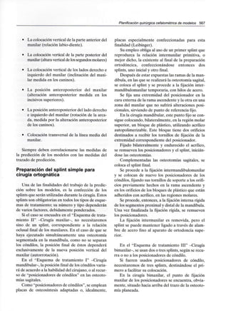 Planificación quirúrgica cefalométrica de modelos 567
• La colocación vertical de la parte anterior del
maxilar (relación labio-diente).
• La colocación vertical de la parte posterior del
maxilar (alturaverticalde lossegundos molares)
• La colocación vertical de los lados derecho e
izquierdo del maxilar (inclinación del maxi-
lar medida en los caninos).
• La posición anteroposterior del maxilar
(alteración anteroposterior medida en los
incisivos superiores).
• La posición anteroposterior del lado derecho
e izquierdo del maxilar (rotación de la arca-
da, medida por la alteración anteroposterior
de los caninos).
• Colocación transversal de la línea media del
maxilar.
Siempre deben correlacionarse las medidas de
la predicción de los modelos con las medidas del
trazado de predicción.
Preparación del splint simple para
cirugía ortognática
Una de las finalidades del trabajo de la predic-
ción sobre los modelos, es la confección de los
splints que serán utilizadas durante la cirugía. Estos
splints son obligatorias en todos los tipos de esque-
mas de tratamiento; su número y tipo dependerán
de varios factores, debidamente ponderados.
Si el caso se encuadra en el "Esquema de trata-
miento II" -Cirugía maxilar-, no necesitaremos
sino de un splint, correspondiente a la relación
oclusal final de los maxilares. En el caso de que se
haya ejecutado simultáneamente una osteotomía
segmentada en la mandíbula, como no se separan
los cóndilos, la posición final de éstos dependerá
exclusivamente de la nueva posición vertical del
maxilar (autorrotación).
En el "Esquema de tratamiento I" -Cirugía
mandibular-, la posición final de los cóndilos varia-
rá de acuerdo a la habilidad del cirujano, o al recur-
so de "posicionadores de cóndilos" en las osteoto-
mías sagitales.
Como "posicionadores de cóndilos", se emplean
placas de osteosíntesis adaptadas o, idealmente,
placas especialmente confeccionadas para esta
finalidad (Leibinger).
Su empleo obliga al uso de un primer splint que
reproduzca la relación intermaxilar primitiva, o
mejor dicho, la existente al final de la preparación
ortodóncica, confeccionándose entonces dos
splints, uno inicial y otro final.
Después de estar expuestas las ramas de la man-
díbula, en las que se realizará la osteotomía sagital,
se coloca el splint y se procede a la fijación inter-
mandibulomaxilar temporaria, con hilos de acero.
Se fija una extremidad del posicionador en la
cara externa de la rama ascendente y la otra en una
zona del maxilar que no sufrirá alteraciones posi-
cionales, sirviendo de punto de referencia fijo.
En la cirugía mandibular, este punto fijo se con-
sigue colocando, bilateralmente, en la región molar
superior, un bloque de plástico, utilizando acrílico
autopolimerizable. Este bloque tiene dos orificios
destinados a recibir los tornillos de fijación de la
extremidad correspondiente del posicionador.
Fijado bilateralmente y endurecido el acrílico,
se remueven los posicionadores y el splint, inicián-
dose las osteotomías.
Complementadas las osteotomías sagitales, se
coloca el splint final.
Se procede a la fijación intermandibulomaxilar
y se colocan de nuevo los posicionadores de los
cóndilos, fijando sus tornillos de soporte a los orifi-
cios previamente hechos en la rama ascendente y
en los orificios de los bloques de plástico que están
adheridos con acrílico, en las regiones molares.
Se procede, entonces, a la fijación interna rígida
de los segmentos proximal y distal de la mandíbula.
Una vez finalizada la fijación rígida, se remueven
los posicionadores.
La fijación intermaxilar es removida, pero el
splint se puede mantener ligado a través de alam-
bre de acero fino al aparato de ortodoncia supe-
rior.
En el "Esquema de tratamiento III" -Cirugía
bimaxilar-, se usan dos o tres splints, según se recu-
rra o no a los posicionadores de cóndilo.
Si fueren usados posicionadores de cóndilo,
necesitaremos de tres splints, destinándose el pri-
mero a facilitar su colocación.
En la cirugía bimaxilar, el punto de fijación
maxilar de los posicionadores se encuentra, obvia-
mente, situado hacia arriba del trazo de la osteoto-
mía planeada.
 