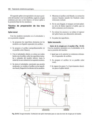 568 Tratamiento ortodóncico-quirúrgico.
El segundo spiint corresponderá a la nueva posi-
ción del maxilar o de la mandíbula, según la cirugía
comience por uno u otro hueso y el tercer spiint a
la posición final de los maxilares.
Técnica de preparación de los tres
splints:
Spiint inicial
Con los modelos montados en el articulador y
en su posición original:
1. Se preparan las superficies dentarias de los
modelos con líquido separador de acrílico.
2. Se prepara el acrílico autopolimerizable (si
es posible color blanco).
3. Con el articulador abierto, se coloca un rodete
hecho con el acrílico, sobre las superficiesincisa-
les y oclusales del modelo inferior, hasta la
mitad de la cara oclusalde lossegundos molares.
4. Se cierra el articulador, ejerciendo una presión
moderada y se moldea el acrílico en las superfi-
cies bucalylingualde los dientes de los modelos.
5. Mientras el acrílico está blando, se cortan los
excesos bucales usando los brackets como
referencia vertical.
6. En la cara lingual, el margen cervical palati-
no sirve de límite superior al spiint, que no
debe contactar con la mucosa.
7. Se retiran los excesos y se reduce el espesor
del spiint hasta una dimensión adecuada.
8. Se pulen las superficies.
Spiint intermedio
Inicio de la cirugía por el maxilar (Fig 24.16):
Con los modelos montados en el articulador en la
nueva posición del maxilar:
1. Igual que en la anterior se comienza colocan-
do el separador de acrílico.
2. Se prepara el acrílico (si es posible color
rosa).
3. Se siguen los pasos 3 a 8 previamente descri-
tos para el spiint inicial.
Fig. 24.16: Cirugía bimaxilar. Confección del spiint intermedio para un caso de inicio de cirugía por el maxilar.
 