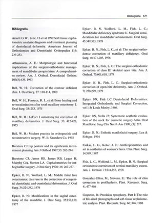 Bibliografía 571
Bibliografía
Arnett G W , Jelic J S et al 1999 Soft tissue cepha-
lometric analysis:diagnosis and treatment planning
of dentofacial deformity. American Journal of
Orthodontics and Dentofacial Orthopedics 116:
239-253.
Athanasiou, A. E.: Morphologic and functional
implications of the surgical-orthodontic manage-
ment of mandibular prognathism: A comprehensi-
ve review. Am. J. Orthod. Dentofacial Orthop.
103(5):439, 1993
Bell, W. H.: Correction of the contour deficient
chin. J. Oral Surg. 27: 110-114, 1969
Bell, W. H., Fonseca, R. J., et al: Bone healing and
revascularization after total maxillary osteotomy. J.
Oral Surg. 33: 253, 1975
Bell, W. H.: LeFort I osteotomy for correction of
maxillary deformities. J. Oral Surg. 33: 412-426,
1975
Bell, W. H.: Modern practice in orthognathic and
reconstructive surgery. W. B. Saunders Co. 1992
Bursture CJ Lip posture and its significante in tre-
atment planning Am J Orthod 1967;53: 262-284.
Burstone CJ, James RB, James RB, Legan H,
Murphy GA, Norton LA Cephalometrics for ort-
hognathic surgery. J Oral Surg 1978; 36:269-277.
Epker, B. N., Wolford, L. M.: Middle third face
ostectomies: their use in the correction of congeni-
tal dentofacial and craniofacial deformities. J. Oral
Surg. 34:324,342, 1976
Epker, B. N.: Modifications in the sagital osteo-
tomy of the mandible. J. Oral Surg. 35:157,159,
1977
Epker, B. N. Wolford, L. M., Fish, L. C.:
Mandibular deficiency syndrome II. Surgical consi-
derations for mandibular advancement. Oral Surg.
45:349,363,1978
Epker, B. N., Fish, L. C., et al: The surgical-ortho-
dontic correction of maxillary deficiency. Oral
Surg. 46:171,205, 1978
Epker, B. N., Fish, L. C.: The surgical-orthodontic
correction of class III skeletal open bite. Am. J.
Orthod. 73:601,618,1978
Epker, N. B., Fish, L. C.: Surgical-orthodontic
correction of open-bite deformity. Am. J. Orthod.
71:278,299, 1979
Epker BN, Fish LC Dentofacial Deformities:
Integrated Orthodontic and Surgical Correction,
vol 1 St Louis Mosby, 1986.
Epker BN, Stella JP, Systematic aesthetic evalua-
tion of the neck for cosmetic surgery.Atlas Oral
Maxillofac Surg Clin North Am 1990; (3): 217.
Epker, B. N.: Esthetic maxilofacial surgery. Lea &
Febiger, 1994
Farkas, L. G., Kolar, J. C.: Anthropometrics and
art in aesthetics of women's faces. Clin. Plast. Surg.
14:599, 1987
Fish, L. C., Wolford, L. M., Epker, B. N.: Surgical
orthodontic correction of vertical maxillary excess.
Am. J. Orthod. 73:241,257, 1978
Gonzalez-Ulloa, M., Stevens, E.: The role of chin
correction in profileplasty. Plast. Reconstr. Surg.
41:477-486
Guyuron, B.: Precisión rynoplasty. Part I: The role
of life-sized photographs and soft-tissue cephalome-
tric analysis. Plast. Reconstr. Surg. 66: 346,1988
 