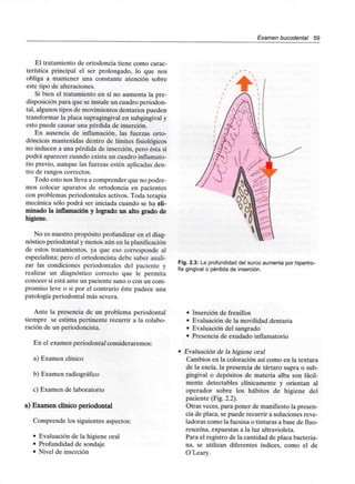 Examen bucodental 59
El tratamiento de ortodoncia tiene como carac-
terística principal el ser prolongado, lo que nos
obliga a mantener una constante atención sobre
este tipo de alteraciones.
Si bien el tratamiento en sí no aumenta la pre-
disposición para que se instale un cuadro periodon-
tal, algunos tipos de movimientosdentarios pueden
transformar la placa supragingivalen subgingivaly
esto puede causar una pérdida de inserción.
En ausencia de inflamación, las fuerzas orto-
dóncicas mantenidas dentro de límites fisiológicos
no inducen a una pérdida de inserción,pero ésta sí
podrá aparecer cuando exista un cuadro inflamato-
rio previo, aunque las fuerzas estén aplicadas den-
tro de rangos correctos.
Todo esto nos lleva a comprender que no podre-
mos colocar aparatos de ortodoncia en pacientes
con problemas periodontales activos.Toda terapia
mecánica sólo podrá ser iniciada cuando se ha eli-
minado la inflamación y logrado un alto grado de
higiene.
No es nuestro propósito profundizar en el diag-
nóstico periodontal y menos aún en la planificación
de estos tratamientos, ya que eso corresponde al
especialista; pero el ortodoncista debe saber anali-
zar las condiciones periodontales del paciente y
realizar un diagnóstico correcto que le permita
conocer si está ante un paciente sano o con un com-
promiso leve o si por el contrario éste padece una
patología periodontal más severa.
Ante la presencia de un problema periodontal
siempre se estima pertinente recurrir a la colabo-
ración de un periodoncista.
En el examen periodontal consideraremos:
a) Examen clínico
b) Examenradiográfico
c) Examen de laboratorio
a) Examen clínico periodontal
Comprende los siguientes aspectos:
• Evaluación de la higiene oral
• Profundidad de sondaje
• Nivel de inserción
Fig. 2.3: La profundidaddel surco aumenta por hipertro-
fia gingival o pérdida de inserción.
• Inserción de frenillos
• Evaluación de la movilidad dentaria
• Evaluación del sangrado
• Presencia de exudadoinflamatorio
Evaluación de la higiene oral
Cambios en la coloración así como en la textura
de la encía, la presencia de tártaro supra o sub-
gingival o depósitos de materia alba son fácil-
mente detectables clínicamente y orientan al
operador sobre los hábitos de higiene del
paciente (Fig. 2.2).
Otras veces, para poner de manifiestola presen-
cia de placa, se puede recurrir a soluciones reve-
ladoras como la fucsina o tinturas a base de fluo-
resceína, expuestas a la luzultravioleta.
Para el registro de la cantidad de placa bacteria-
na, se utilizan diferentes índices, como el de
O'Leary.
 