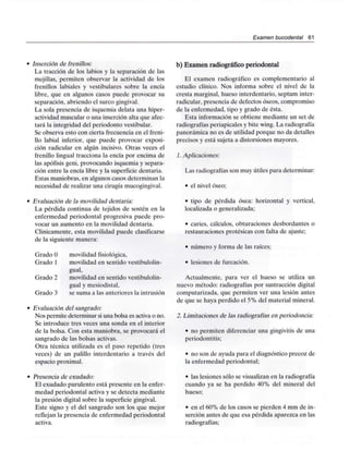 Examen bucodental 61
Inserción de frenillos:
La tracción de los labios y la separación de las
mejillas, permiten observar la actividad de los
frenillos labiales y vestibulares sobre la encía
libre, que en algunos casos puede provocar su
separación, abriendo el surco gingival.
La sola presencia de isquemia delata una hiper-
actividad muscular o una inserción alta que afec-
tará la integridad del periodonto vestibular.
Se observa esto con cierta frecuencia en el freni-
llo labial inferior, que puede provocar exposi-
ción radicular en algún incisivo. Otras veces el
frenillo lingual tracciona la encía por encima de
las apófisis geni, provocando isquemia y separa-
ción entre la encía libre y la superficie dentaria.
Estas maniobras, en algunos casos determinan la
necesidad de realizar una cirugía mucogingival.
Evaluación de la movilidad dentaria:
La pérdida continua de tejidos de sostén en la
enfermedad periodontal progresiva puede pro-
vocar un aumento en la movilidad dentaria.
Clinicamente, esta movilidad puede clasificarse
de la siguiente manera:
Grado O movilidad fisiológica,
Grado 1 movilidad en sentido vestibulolin-
gual,
Grado 2 movilidad en sentido vestibulolin-
gual y mesiodistal,
Grado 3 se suma a las anteriores la intrusión
Evaluación del sangrado:
Nos permite determinar siuna bolsa es activa o no.
Se introduce tres veces una sonda en el interior
de la bolsa. Con esta maniobra, se provocará el
sangrado de las bolsas activas.
Otra técnica utilizada es el paso repetido (tres
veces) de un palillo interdentario a través del
espacio proximal.
Presencia de exudado:
El exudado purulento está presente en la enfer-
medad periodontal activa y se detecta mediante
la presión digital sobre la superficie gingival.
Este signo y el del sangrado son los que mejor
reflejan la presencia de enfermedad periodontal
activa.
b) Examen radiográfico periodontal
El examen radiográfico es complementario al
estudio clínico. Nos informa sobre el nivel de la
cresta marginal, hueso interdentario, septum inter-
radicular, presencia de defectos óseos, compromiso
de la enfermedad, tipo y grado de ésta.
Esta información se obtiene mediante un set de
radiografías periapicales y bite wing. La radiografía
panorámica no es de utilidad porque no da detalles
precisos y está sujeta a distorsiones mayores.
1. Aplicaciones:
Las radiografías son muy útiles para determinar:
• el nivel óseo;
• tipo de pérdida ósea: horizontal y vertical,
localizada o generalizada;
• caries, cálculos, obturaciones desbordantes o
restauraciones protésicas con falta de ajuste;
• número y forma de las raíces;
• lesiones de furcación.
Actualmente, para ver el hueso se utiliza un
nuevo método: radiografías por sustracción digital
computarizada, que permiten ver una lesión antes
de que se haya perdido el 5% del material mineral.
2. Limitaciones de las radiografías en periodoncia:
• no permiten diferenciar una gingivitis de una
periodontitis;
• no son de ayuda para el diagnóstico precoz de
la enfermedad periodontal;
• las lesiones sólo se visualizan en la radiografía
cuando ya se ha perdido 40% del mineral del
hueso;
• en el 60% de los casos se pierden 4 mm de in-
serción antes de que esa pérdida aparezca en las
radiografías;
 