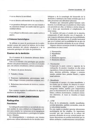 Examen bucodental 63
• no se observa la movilidad;
• no se detecta enfermedad de las caras libres;
• no permiten distinguir entre un caso tratado o
no, muestran siempre un cuadro más leve que la
realidad clínica;
• no reflejan la diferencia entre cuadro activoy
pasivo.
c) Exámenes bacteriológicos
Se utilizan en casos de persistencia de la enfer-
medad a pesar del control de hábitos, de la elimi-
nación mecánica del cálculo subgingival y de la
remoción quirúrgica del tejido de granulación.
Examen de la dentición
En el examen de la dentición debemos distin-
guir dos aspectos:
Uno es el referido a las patologías que pueden
afectar a las piezas dentarias, y el otro es el estudio
que, con criterio ortodóncico, deberá contemplar:
• Número de piezas dentarias.
• Tamaño y forma.
• Posiciones (apiñamientos, giroversiones, vestí-
bulo o linguo versiones, posiciones ectópicas.etc.).
• Relaciones interoclusales de incisivos,caninos
y molares.
Este examen requiere la utilización de algunos
auxiliares de diagnóstico.
EXÁMENES COMPLEMENTARIOS
Radiografías
Panorámicas
La radiografía panorámica es un método de exa-
men auxiliar de suma utilidad en el diagnóstico clí-
nico para estudiar las variaciones en la topogénesis
y estructuras dentomaxilares y patologías de tejidos
duros y blandos.
En odontopediatría y ortodoncia esta técnica
aporta una valiosa información de los detalles mor-
fológicos y de la cronología del desarrollo de la
dentición y sustituyó a las tomas seriadas que en el
niño presentan una dificultad adicional.
Permiten una valoración global bastante satis-
factoria. Los detalles que no pueden ser observados
con precisión en ellas, se limitan a ciertas situacio-
nes y áreas que necesitarán el complemento de
otras tomas.
Es también útil para el estudio de la simetría,
comparando el lado derecho con el izquierdo. A
este respecto debemos señalar que las posibilidades
de distorsión son mayores en el sentido horizontal
que en el vertical, por la posibilidad de un giro de
la cabeza del paciente alrededor de su eje vertical.
Algunos autores aconsejan dividir laradiografía
panorámica en cinco zonas:
1- Nasomaxilar.
2- Mandibular.
3- ATM.
4- Dentición superior.
5- Dentición inferior.
1 - Nasomaxilar
Comprende la parte central y superior de la
radiografía. Se pueden visualizar en ella: arcos
cigomáticos, fosas pterigomaxilares, senos maxi-
lares, abertura piriforme, tabique y cornetes
nasales, paladar duro, paladar blando y espina
nasal anterior.
2 - Mandibular
Comprende el cuerpo y la rama mandibular, y
los tejidos que lo rodean. Se observa el contor-
no mandibular, ángulo goníaco y escotadura
antegonial, sínfisis, apófisis geni (importantes
para la determinación de la línea media mandi-
bular), orificios mentonianos, conductos denta-
rios inferiores. A veces se visualiza el hueso
hioides.
3 -ATM
Zona de la articulación, cóndilo mandibular,
cavidad glenoidea, apófisis coronoides, zona de
la tuberosidad maxilar.
En esta región se pueden apreciar alteraciones
morfológicas de los cóndilos. Es importante
recordar que una rotación de la cabeza del
paciente alrededor de su eje vertical puede oca-
sionar distorsiones en sentido horizontal que no
deben atribuirse a malformacionesestructurales.
 