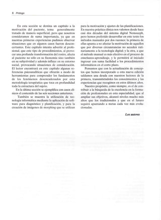 6 Prólogo
En esta sección se destina un capítulo a la
motivación del paciente, tema generalmente
tratado de manera superficial, pero que nosotros
consideramos de suma importancia, ya que en
nuestras primeras experiencias pudimos observar
situaciones que en algunos casos fueron descon-
certantes. Este capítulo intenta advertir al profe-
sional, que este tipo de procedimientos, al provo-
car una profunda transformación del rostro, afecta
al paciente no sólo en su fisonomía sino también
en su subjetividad y además influye en su entorno
social, provocando situaciones de consideración.
El lector encontrará en este capítulo algunas re-
ferencias psicoanalíticas que obrarán a modo de
herramientas para comprender los fundamentos
de los fenómenos desencadenados por esta
metodología terapéutica que toca en profundidad
toda la estructura del sujeto.
En la última sección se ejemplifica con casos clí-
nicos el contenido de las seis secciones anteriores.
También se muestra la utilización de tec-
nología informática mediante la aplicación de soft-
ware para diagnóstico y planificación, y para la
creación de imágenes de morphing que se utilizan
para la motivación y ajustes de las planificaciones.
En nuestra práctica clínica nos valemos desde hace
casi dos décadas del sistema digital Nemoceph,
pero hemos preferido desarrollar en este texto los
métodos manuales por dos razones: la primera de
ellas apunta a no afectar la motivación de aquellos
que por diversas circunstancias no acceden ruti-
nariamente a la tecnología digital; y la otra, a que
el método manual es más efectivo en el proceso de
enseñanza-aprendizaje, y le permitirá al iniciado
ingresar con suma facilidad a los procedimientos
informáticos en el corto plazo.
Pensamos que con la actualización de concep-
tos que hemos incorporado a esta nueva edición
saldamos una deuda con nuestros lectores de la
primera, transmitiéndoles los conocimientos y las
experiencias que recogimos en estos últimos años.
Nuestro propósito, como siempre, es el de con-
tribuir a la búsqueda de la excelencia en la forma-
ción de profesionales en esta especialidad, que al
ampliar sus objetivos, alcanzó niveles mucho más
altos que los tradicionales y que en el futuro
seguirá apuntando a metas cada vez más evolu-
cionadas.
Los autores
 