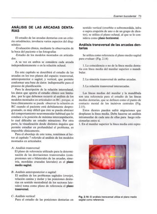 Examen bucodental 73
ANÁLISIS DE LAS ARCADAS DENTA-
RIAS
El estudio de las arcadas dentarias con un crite-
rio ortodóncico, involucra varios aspectos del diag-
nóstico:
-Evaluación clínica, mediante la observación de
la boca del paciente o las fotografías
-Estudio de los modelos montados en articula-
dor.
A su vez en ambos se considera cada arcada
independientemente o en la relación oclusal.
En este capítulo se describirá el estudio de las
arcadas en los tres planos del espacio: transversal,
anteroposterior o sagital, y vertical, que permite
conformar una base de datos indispensable para el
proceso de planificación.
Para la descripción de la relación interoclusal,
los datos que aporta el estudio clínico son limita-
dos, por lo que debemos recurrir al análisis de los
modelos montados en articulador en RC, porque, si
bien clínicamente se puede observar la oclusión en
RC cuando el paciente está debidamente despro-
gramado, es muy difícil que éste se pueda abstraer
del comportamiento neuromuscular habitual que lo
conduce a la posición de máxima intercuspidación,
lo cual dificulta un estudio minucioso. Por otra
parte, la visualización desde distintos ángulos que
permite estudiar en profundidad el problema, es
imposible clínicamente.
Para el abordaje de este tema, remitimos al lec-
tor al capítulo 7 referido al análisis de los modelos
montados en articulador.
A- Análisis transversal:
El plano de referencia utilizado para la determi-
nación de las desviaciones transversales (com-
presiones uni o bilaterales de las arcadas, sime-
tría, mordidas cruzadas laterales) es el plano
medio sagital.
B- Análisis anteroposterior o sagital:
El análisis de los problemas sagitales (overjet,
relación canina y molar y las posiciones denta-
rias en sentido mesiodistal de los sectores late-
rales) toma como plano de referencia el plano
transversal.
sentido vertical (overbite o sobremordida, infra
o supra erupción de uno o de un grupo de dien-
tes), se utiliza el plano oclusal, al que se lo con-
sidera como plano horizontal.
Análisis transversal de las arcadas den-
tarias
Se utiliza como referencia el plano medio sagital
para evaluar: (Fig. 2.14)
1. La coincidencia o no de la línea media denta-
ria con línea media del maxilar superior o mandi-
bular.
2. La simetría transversal de ambas arcadas.
3. La relación transversal interarcadas.
Las líneas medias del maxilar y la mandíbula
son una referencia para el estudio de las líneas
medias dentarias, que se definen como el punto de
contacto mesial de los incisivos centrales (Fig.
2.15).
Estos dientes pueden sufrir migraciones que
desplazan la línea media. Debe hacerse un análisis
intramaxilar de cada una de ellas para luego rela-
cionarlas entre sí.
1. En el maxilar superior la línea media está repre-
C- Análisis vertical:
Para el estudio de las posiciones dentarias en
Fig. 2.14: El análisis transversal utiliza el plano medio
sagital como referencia.
 