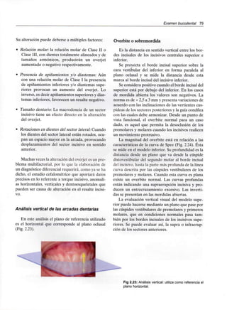 Examen bucodental 79
Su alteración puede deberse a múltiples factores:
• Relación molar: la relación molar de Clase II o
Clase III, con dientes totalmente alineados y de
tamaños armónicos, producirán un overjet
aumentado o negativo respectivamente.
• Presencia de apiñamientos y/o diastemas: Aún
con una relación molar de Clase I la presencia
de apiñamientos inferiores y/o diastemas supe-
riores provocan un aumento del overjet. Lo
inverso, es decir apiñamientos superiores y dias-
temas inferiores, favorecen un resalte negativo.
• Tamaño dentario: La macrodoncia de un sector
incisivo tiene un efecto directo en la alteración
del overjet.
• Rotaciones en dientes del sector lateral: Cuando
los dientes del sector lateral están rotados, ocu-
pan un espacio mayor en la arcada, provocando
desplazamientos del sector incisivo en sentido
anterior.
Muchas veces la alteración del overjet es un pro-
blema multifactorial, por lo que la elaboración de
un diagnóstico diferencial requerirá, como ya se ha
dicho, el estudio cefalométrico que aportará datos
precisos en lo referente a torque incisivo, anomalí-
as horizontales, verticales y dentoesqueletales que
pueden ser causa de alteración en el resalte incisi-
vo.
Análisis vertical de las arcadas dentarias
En este análisis el plano de referencia utilizado
es el horizontal que corresponde al plano oclusal
(Fig. 2.23).
Overbite o sobremordida
Es la distancia en sentido vertical entre los bor-
des incisales de los incisivos centrales superior e
inferior.
Se proyecta el borde incisal superior sobre la
cara vestibular del inferior en forma paralela al
plano oclusal y se mide la distancia desde esta
marca al borde incisal del incisivo inferior.
Se considera positivo cuando el borde incisal del
superior está por debajo del inferior. En los casos
de mordida abierta los valores son negativos. La
norma es de + 2,5 a 3 mm y presenta variaciones de
acuerdo con las inclinaciones de las vertientes cus-
pídeas de los sectores posteriores y la guía condílea
con las cuales debe armonizar. Desde un punto de
vista funcional, el overbite normal para un caso
dado, es aquel que permita la desoclusión de los
premolares y molares cuando los incisivos realicen
un movimiento protrusivo.
La magnitud del overbite está en relación a las
características de la curva de Spee (Fig. 2.24). Ésta
se mide en el modelo inferior. Su profundidad es la
distancia desde un plano que va desde la cúspide
distovestibular del segundo molar al borde incisal
del incisivo, hasta la parte más profunda de la línea
curva descrita por las cúspides vestibulares de los
premolares y molares. Cuando esta curva es plana
existe un overbite normal. Las curvas profundas
están indicando una supraerupción incisiva y pro-
ducen un entrecruzamiento excesivo. Las inverti-
das se presentan en las mordidas abiertas.
La evaluación vertical visual del modelo supe-
rior puede hacerse mediante un plano que pase por
las cúspides vestibulares de premolares y primeros
molares, que en condiciones normales pasa tam-
bién por los bordes incisales de los incisivos supe-
riores. Se puede evaluar así, la supra o infraerup-
ción de los sectores anteriores.
Fig 2.23: Análisis vertical: utiliza como referencia el
plano horizontal.
 
