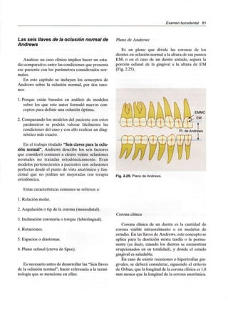 Examen bucodental 81
Las seis llaves de la oclusión normal de
Andrews
Analizar un caso clínico implica hacer un estu-
dio comparativo entre las condiciones que presenta
ese paciente con los parámetros considerados nor-
males.
En este capítulo se incluyen los conceptos de
Andrews sobre la oclusión normal, por dos razo-
nes:
1. Porque están basados en análisis de modelos
sobre los que este autor formuló nuevos con-
ceptos para definir una oclusión óptima.
2. Comparando los modelos del paciente con estos
parámetros se podrán valorar fácilmente las
condiciones del caso y con ello realizar un diag-
nóstico más exacto.
En el trabajo titulado "Seis claves para la oclu-
sión normal", Andrews describe los seis factores
que consideró comunes a ciento veinte oclusiones
normales no tratadas ortodóncicamente. Eran
modelos pertenecientes a pacientes con oclusiones
perfectas desde el punto de vista anatómico y fun-
cional que no podían ser mejoradas con terapia
ortodóncica.
Estas características comunes se refieren a:
1. Relación molar.
2. Angulación o tip de la corona (mesiodistal).
3. Inclinación coronaria o torque (labiolingual).
4. Rotaciones.
5. Espacios o diastemas.
6. Plano oclusal (curva de Spee).
Es necesario antes de desarrollar las "Seis llaves
de la oclusión normal", hacer referencia a la termi-
nología que se menciona en ellas:
Plano de Andrews:
Es un plano que divide las coronas de los
dientes en oclusión normal a la altura de sus puntos
EM, o en el caso de un diente aislado, separa la
porción oclusal de la gingival a la altura de EM
(Fig.2.25).
EMMC
EM
Fig. 2.25: Plano deAndrews.
Corona clínica
Corona clínica de un diente es la cantidad de
corona visible intraoralmente o en modelos de
estudio. En las llaves de Andrews, este concepto se
aplica para la dentición mixta tardía o la perma-
nente (es decir, cuando los dientes se encuentran
erupcionados en su totalidad), y donde el estado
gingival es saludable.
En caso de existir recesiones o hipertrofias gin-
givales, se deberá considerar, siguiendo el criterio
de Orban, que la longitud de la corona clínica es1,8
mm menos que la longitud de la corona anatómica.
 