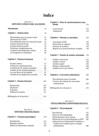 índice
SECCIÓN 1
ESTUDIO CLÍNICO DEL PACIENTE
Introducción 15
Capítulo 1- Estética facial 19
Metodología para el examen facial 19
Obtención de la PNC 19
Procedimientos para la evaluación facial 23
Examen facial de frente 24
Examen facial de perfil 36
Posiciones complementarias 45
Auxiliares del diagnóstico clínico 46
La fotografía en ortodoncia 48
Capítulo 2 - Examen bucodental 57
Examen clínico 57
Exámenes complementarios 63
Localización de caninos retenidos 66
Análisis de las arcadas dentarias 73
Las seis llaves de la oclusión 81
Análisis de la longitud de la arcada 88
Capítulo 3 - Examen funcional 101
Respiración 101
Deglución 107
Fonación 111
Hábitos de succión 111
Bibliografía de la Sección 1 115
Capítulo 5 - Placa de reposicionamiento man-
dibular 131
Construcción 131
Adaptación 133
Capítulo 6 - Montaje en articulador 135
Articulador SAM 135
Obtención de registros 139
Montaje de modelos 143
Registros de posicionamiento condilar 145
Capítulo 7 - Estudio de modelos articulados 151
Análisis transversal 151
Análisis vertical 155
Análisis sagital 158
Modelos segmentados 158
Análisis de un caso clínico 160
Capítulo 8 - Conversión cefalométrica 165
Procedimiento para el trazado 166
Variante del método de conversión
cefalométrica 169
Bibliografía de la Sección 2 175
SECCIÓN 3
CEFALOMETRÍA DENTOESQUELETAL
SECCIÓN 2
ESTUDIO GNATOLÓGICO
Capítulo 4 - Conceptos gnatológicos 119
Introducción 121
Relación céntrica 122
Objetivos funcionales oclusales 124
Capítulo 9 - Telerradiografía 177
Introducción 179
Tipos de telerradiografías 180
Posicionamiento de la cabeza 183
Obtención de la telerradiografía en PNC 185
Aplicación de la Horizontal Verdadera o
el plano de Frankfort para el estudio
cefalométrico 190
 