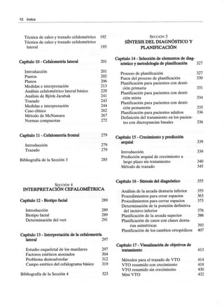 10 índice
Técnica de calco y trazado cefalométrico 192
Técnica de calco y trazado cefalométrico
lateral 193
SECCIÓN 5
SÍNTESIS DEL DIAGNÓSTICO Y
PLANIFICACIÓN
Capítulo 10 - Cefalometría lateral 201
Introducción 201
Puntos 202
Planos 206
Medidas e interpretación 213
Análisis cefalométrico lateral básico 228
Análisis de Bjórk-Jarabak 241
Trazado 243
Medidas e interpretación 244
Caso clínico 262
Método de McNamara 267
Normas compuestas 272
Capítulo 14 - Selección de elementos de diag-
nóstico y metodología de planificación 327
Proceso de planificación 327
Pasos del proceso de planificación 330
Planificación para pacientes con denti-
ción primaria 331
Planificación para pacientes con denti-
ción mixta 334
Planificación para pacientes con denti-
ción pemanente 335
Planificación para pacientes adultos 336
Definición del tratamiento en los pacien-
tes con discrepancias básales 336
Capítulo 11 - Cefalometría frontal
Introducción
Trazado
Bibliografía de la Sección 3
279
279
279
285
Capítulo 15 - Crecimiento y predicción
arquial 339
Introducción 339
Predicción arquial de crecimiento a
largo plazo sin tratamiento 340
Método de trazado 345
SECCIÓN 4
INTERPRETACIÓN CEFALOMÉTRICA
Capítulo 12 - Biotipo facial
Introducción
Biotipo facial
Determinación del vert
289
289
289
291
Capítulo 13 - Interpretación de la cefalometría
lateral 297
Estudio esqueletal de los maxilares 297
Factores estéticos asociados 304
Problema dentoalveolar 312
Campo estético del cefalogramabásico 319
Bibliografía de la Sección 4 323
Capítulo 16 - Síntesis del diagnóstico 355
Análisis de la arcada dentaria inferior 355
Procedimientos para crear espacios 363
Procedimientos para cerrar espacios 375
Determinación de la posición definitiva
del incisivo inferior 376
Planificación de la arcada superior 386
Planificación de casos con clases denta-
rias asimétricas 393
Planificación de los cambios ortopédicos 407
Capítulo 17 - Visualización de objetivos de
tratamiento 413
Métodos para el trazado de VTO 414
VTO resumido con crecimiento 418
VTO resumido sin crecimiento 430
Mini VTO 432
 
