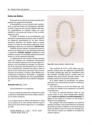 94 Estudio clínico del paciente
índice de So/fon
El tamaño de los dientes de ambas arcadas debe
guardar una proporción armónica.
El desequilibrio en esta relación suele manifes-
tarse en las fases finales del tratamiento, imposibi-
li-tando el logro de una correcta relación interocm-
sal, especialmente la relación canina, así como
también la corrección del overjet y/o del overbite,
según los casos.
El índice de Bolton es un procedimiento que
determina la proporción existente entre la suma de
los diámetros mesiodistales de los doce dientes
anteriores inferiores (de primer molar a primer
molar) y la suma de esos mismos diámetros de los
homólogos superiores. Se denomina relación total.
También permite obtener la proporción entre la
suma de los anchos de los seis anteriores inferiores
y superiores (relación anterior) mediante la cual
podemos conocer si la anomalía asienta en el sector
anterior o en los segmentos laterales.
La utilización de este método permite detectar
antes del comienzo del tratamiento desarmonías
entre los tamaños dentarios de la arcada superior e
inferior, con la finalidad de anticipar las alteracio-
nes de las relaciones interdentarias que se observa-
rán a su finalización. También sirve para evaluar el
efecto de las extracciones, para hacer una correcta
elección de las piezas a extraer y para diseñar pro-
cedimientos terapéuticos destinados a compensar
las dificultades originadas por lasincompatibilida-
des entre las dimensiones de los dientes antagonis-
tas.
Relación total (Fig. 2.46):
El procedimiento es el siguiente:
1. Con un compás de punta fina o balustrín se mide
el diámetro mesiodistal de los doce dientes anterio-
res de ambos maxilares.
2. La relación total se obtiene dividiendo la suma
de los anchos de los doce dientes inferiores por la
suma de los doce dientes superiores y se multiplica
por 100.
SUMA MAND. 12 x 100 = 91,3% ±0,26
SUMA MAX. SUP. 12
Fig. 2.46: índice de Bolton. Relación total.
Este resultado de 91,3% ±0,26 indica una pro-
porción normal entre los diámetros mesiodistales
de ambas arcadas que dará las condiciones para
una relación "overbite-overjet" normal como así
también para una correcta relación canina y una
oclusión normal de los sectores posteriores.
Si el índice supera ese porcentaje, los dientes
inferiores son excesivamente grandes en relación a
los superiores.
Una cifra inferior a 91,3% nos indica que hay
un exceso de tamaño de los superiores en relación
a los inferiores.
El exceso de material dentario tanto en una
arcada como en otra, debe interpretarse siempre
como exceso en relación a la arcada antagonista. El
índice no nos aclara si es exceso en esa arcada o
defecto en la antagonista.
Por ejemplo: Una arcada superior con incisivos
laterales conoides y una arcada inferior con dientes
de tamaño normal se reflejará en una alteración del
índice de Bolton como un exceso de material den-
tario inferior, cuando en realidad es un déficit de
tamaño superior.
 