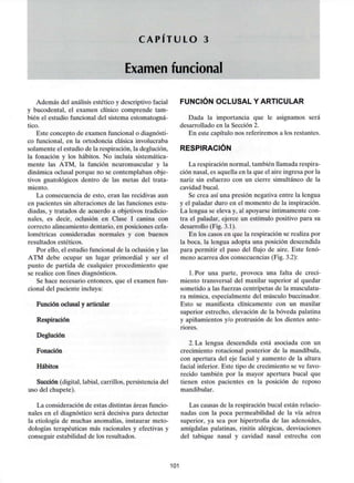 C A P Í T U L O 3
Examen funcional
Además del análisis estético y descriptivo facial
y bucodental, el examen clínico comprende tam-
bién el estudio funcional del sistema estomatogná-
tico.
Este concepto de examen funcional o diagnósti-
co funcional, en la ortodoncia clásica involucraba
solamente el estudio de la respiración, la deglución,
la fonación y los hábitos. No incluía sistemática-
mente las ATM, la función neuromuscular y la
dinámica oclusal porque no se contemplaban obje-
tivos gnatológicos dentro de las metas del trata-
miento.
La consecuencia de esto, eran las recidivas aun
en pacientes sin alteraciones de las funciones estu-
diadas, y tratados de acuerdo a objetivos tradicio-
nales, es decir, oclusión en Clase I canina con
correcto alineamiento dentario, en posiciones cefa-
lométricas consideradas normales y con buenos
resultados estéticos.
Por ello, el estudio funcional de la oclusión y las
ATM debe ocupar un lugar primordial y ser el
punto de partida de cualquier procedimiento que
se realice con fines diagnósticos.
Se hace necesario entonces, que el examen fun-
cional del paciente incluya:
Función oclusal y articular
Respiración
Deglución
Fonación
Hábitos
Succión (digital, labial, carrillos, persistencia del
uso del chupete).
La consideración de estas distintas áreas funcio-
nales en el diagnóstico será decisiva para detectar
la etiología de muchas anomalías, instaurar meto-
dologías terapéuticas más racionales y efectivas y
conseguir estabilidad de los resultados.
FUNCIÓN OCLUSAL Y ARTICULAR
Dada la importancia que le asignamos será
desarrollado en la Sección 2.
En este capítulo nos referiremos a los restantes.
RESPIRACIÓN
La respiración normal, también llamada respira-
ción nasal, es aquella en la que el aire ingresa por la
nariz sin esfuerzo con un cierre simultáneo de la
cavidad bucal.
Se crea así una presión negativa entre la lengua
y el paladar duro en el momento de la inspiración.
La lengua se eleva y, al apoyarse íntimamente con-
tra el paladar, ejerce un estímulo positivo para su
desarrollo (Fig. 3.1).
En los casos en que la respiración se realiza por
la boca, la lengua adopta una posición descendida
para permitir el paso del flujo de aire. Este fenó-
meno acarrea dos consecuencias (Fig. 3.2):
l.Por una parte, provoca una falta de creci-
miento transversal del maxilar superior al quedar
sometido a las fuerzas centrípetas de la musculatu-
ra mímica, especialmente del músculo buccinador.
Esto se manifiesta clínicamente con un maxilar
superior estrecho, elevación de la bóveda palatina
y apiñamientos y/o protrusión de los dientes ante-
riores.
2. La lengua descendida está asociada con un
crecimiento rotacional posterior de la mandíbula,
con apertura del eje facial y aumento de la altura
facial inferior. Este tipo de crecimiento se ve favo-
recido también por la mayor apertura bucal que
tienen estos pacientes en la posición de reposo
mandibular.
Las causas de la respiración bucal están relacio-
nadas con la poca permeabilidad de la vía aérea
superior, ya sea por hipertrofia de las adenoides,
amígdalas palatinas, rinitis alérgicas, desviaciones
del tabique nasal y cavidad nasal estrecha con
101
 
