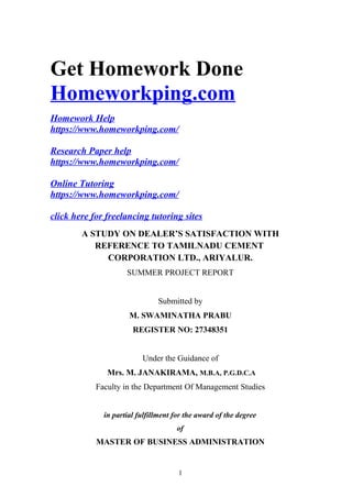 Get Homework Done
Homeworkping.com
Homework Help
https://www.homeworkping.com/
Research Paper help
https://www.homeworkping.com/
Online Tutoring
https://www.homeworkping.com/
click here for freelancing tutoring sites
A STUDY ON DEALER’S SATISFACTION WITH
REFERENCE TO TAMILNADU CEMENT
CORPORATION LTD., ARIYALUR.
SUMMER PROJECT REPORT
Submitted by
M. SWAMINATHA PRABU
REGISTER NO: 27348351
Under the Guidance of
Mrs. M. JANAKIRAMA, M.B.A, P.G.D.C.A
Faculty in the Department Of Management Studies
in partial fulfillment for the award of the degree
of
MASTER OF BUSINESS ADMINISTRATION
1
 