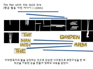 The Man with the Gold Arm
(황금 팔을 가진 사나이 ) (1955)
마약중독자의 팔을 상징하는 것으로 단순한 사각형으로 화면구성을 한 뒤
직선을 이용한 손을 만들어 영화의 내용을 담았다.
 