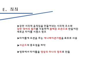 E. 의의
▶강한 시각적 움직임을 만들어내는 시각적 요소와
강한 대비의 컬러를 사용하여 절제된 모션으로 만들어진
새로운 타이틀 시퀀스 창조
▶타이틀에 모션을 주는 애니메이션기법을 최초로 사용
▶사운드의 중요성을 파악
▶영화에서 타이틀을 영상의 하나의 장르로 만듦
 