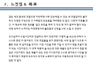 검은 색과 흰색의 조합으로 자칫하면 너무 단순해질 수 있는 색 조합임에도 불구
하고 다양한 구성으로 그 지루함과 단순함을 깨버렸던 것 같고, 나중에 자료를 보
고, 이 영상에 대한 정보를 알고 보았을 때에 그 직선 몇 개가 합쳐져 팔이 되는
과정 속에서 느껴지는 마약중독자의 불안함과 긴장을 나도 느낄 수 있었다.
교수님께서 수업시간에도 언급하신 적이 있었지만, 이렇게 솔 바스에 대해서 나
스스로 한번 더 찾아보고, 그의 작업들을 보지 못했다면, 수박 겉 핥기 식으로 이
름만 외운 채 넘어갔을 것이다. 이런 시간을 따로 가질 수 있어서 정말 도움이 많
이 되는 시간이었고, 이 과제 덕분에 솔 바스에 대한 책들도 읽게 되어서 정말 뜻
깊은 시간이었다. 많은 책들이 있는 것은 아니었지만 스스로 찾아보고 시간을 많
이 투자했기 때문에 외우려고 억지로 노력하지 않아도 자동적으로 머리에 잘 기
입된 것 같다.
 