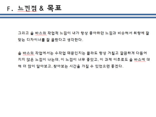 그리고 솔 바스의 작업적 느낌이 내가 항상 좋아하던 느낌과 비슷해서 취향에 잘
맞는 디자이너를 잘 골랐다고 생각한다.
솔 바스의 작업에서는 수작업 때문인지는 몰라도 항상 거칠고 깔끔하게 다듬어
지지 않은 느낌이 나는데, 이 느낌이 너무 좋았고, 이 과제 이후로도 솔 바스에 대
해 더 많이 알아보고, 찾아보는 시간을 가질 수 있었으면 좋겠다.
 