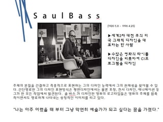 S a u l B a s
s (1920 5.8 - 1996 4.25)
▶세계2차 대전 후의 미
국 그래픽 디자인을 대
표하는 한 사람
▶수많은 영화의 타이틀
디자인을 비롯하여 CI프
로그램을 디자인
주제의 본질을 간결하고 즉흥적으로 표현하는 그의 디자인 능력에서 그의 천재성을 찾아볼 수 있
다. 간단명료한 그의 디자인 표현방식은 평면디자인에서는 물론 포장, 전시 디자인, 애니메이션 등
그가 한 모든 작업에서 발견된다. 솔 바스 가 디자인한 영화의 로고타입들은 영화의 주제를 함축
적이면서도 명료하게 나타내는 상징적인 이미지를 띠고 있다.
“나는 아주 어렸을 때 부터 그냥 막연히 예술가가 되고 싶다는 꿈을 가졌다.”
 