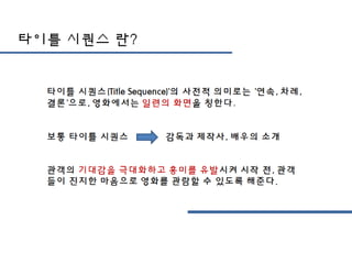 타이틀 시퀀스 란?
타이틀 시퀀스(Title Sequence)'의 사전적 의미로는 '연속, 차
례, 결론'으로, 영화에서는 일련의 화면을 칭한다.
보통 타이틀 시퀀스 감독과 제작사, 배우의 소개
관객의 기대감을 극대화하고 흥미를 유발시켜 시작 전, 관객
들이 진지한 마음으로 영화를 관람할 수 있도록 해준다.
 