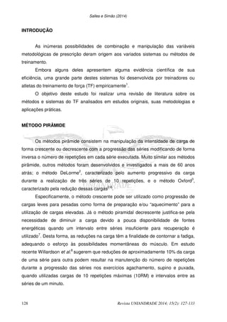 Salles e Simão (2014)
128 Revista UNIANDRADE 2014; 15(2): 127-133
INTRODUÇÃO
As inúmeras possibilidades de combinação e manipulação das variáveis
metodológicas de prescrição deram origem aos variados sistemas ou métodos de
treinamento.
Embora alguns deles apresentem alguma evidência científica de sua
eficiência, uma grande parte destes sistemas foi desenvolvida por treinadores ou
atletas do treinamento de força (TF) empiricamente1
.
O objetivo deste estudo foi realizar uma revisão de literatura sobre os
métodos e sistemas do TF analisados em estudos originais, suas metodologias e
aplicações práticas.
MÉTODO PIRÂMIDE
Os métodos pirâmide consistem na manipulação da intensidade de carga de
forma crescente ou decrescente com a progressão das séries modificando de forma
inversa o número de repetições em cada série executada. Muito similar aos métodos
pirâmide, outros métodos foram desenvolvidos e investigados a mais de 60 anos
atrás; o método DeLorme2
, caracterizado pelo aumento progressivo da carga
durante a realização de três séries de 10 repetições, e o método Oxford3
,
caracterizado pela redução dessas cargas2-6
.
Especificamente, o método crescente pode ser utilizado como progressão de
cargas leves para pesadas como forma de preparação e/ou “aquecimento” para a
utilização de cargas elevadas. Já o método piramidal decrescente justifica-se pela
necessidade de diminuir a carga devido a pouca disponibilidade de fontes
energéticas quando um intervalo entre séries insuficiente para recuperação é
utilizado7
. Desta forma, as reduções na carga têm a finalidade de contornar a fadiga,
adequando o esforço às possibilidades momentâneas do músculo. Em estudo
recente Willardson et al.8
sugerem que reduções de aproximadamente 10% da carga
de uma série para outra podem resultar na manutenção do número de repetições
durante a progressão das séries nos exercícios agachamento, supino e puxada,
quando utilizadas cargas de 10 repetições máximas (10RM) e intervalos entre as
séries de um minuto.
 